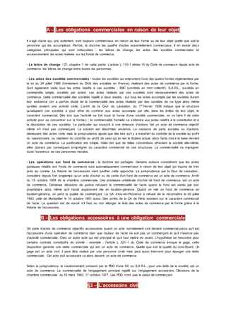 A – Les obligations commerciales en raison de leur objet
Il s’agit d’acte qui, pris isolement, sont toujours commerciaux en raison de leur forme ou de leur objet quelle que soit la
personne qui les accomplisse. Parfois, la doctrine les qualifie d’actes essentiellement commerciaux. Il en existe deux
catégories principales qui sont indiscutées : les lettres de change, les actes des sociétés commerciales et
accessoirement les actes réalisés sur les fonds de commerce.
- La lettre de change : Cf. chapitre 1 de cette partie. L’article L 110-1 alinéa 10 du Code de commerce répute acte de
commerce les lettres de change entre toutes les personnes.
- Les actes des sociétés commerciales : toutes les sociétés qui empruntent l’une des quatre formes règlementées par
la loi du 24 juillet 1966 (fondement du Droit des sociétés en France), réalisent des actes de commerce par la forme.
Sont également visés tous les actes relatifs à ces sociétés : SNC (sociétés en nom collectif), S.A.R.L., sociétés en
commandite simple, sociétés par action. Les actes réalisés par ces sociétés sont nécessairement des actes de
commerce. Cette commercialité des sociétés rejaillit à deux stades : sur tous les actes accomplis par les sociétés durant
leur existence (on a parfois douté de la commercialité des actes réalisés par des sociétés de ce type alors même
qu’elles avaient une activité civile. L’arrêt de la Cour de cassation. du 1er
février 1936 indique que la structure
qu’adoptent ces sociétés a pour effet de conférer aux actes accomplis par elle, dans les limites de leur objet, le
caractère commercial. Dès lors que l’activité se fait sous la forme d’une société commerciale, on va faire fi de cette
activité pour se concentrer sur la forme.) ; la commercialité formelle va s’étendre aux actes relatifs à la constitution et à
la dissolution de ces sociétés. Le particulier qui souscrit à une émission d’actions fait un acte de commerce objectif
même s’il n’est pas commerçant. La solution est désormais ancienne. Le cessions de parts sociales ou d’actions
demeurent des actes civils mais la jurisprudence ajoute que dès lors qu’il y a transfert du contrôle de la société au profit
du cessionnaire, ou maintient du contrôle au profit de celui qui en est le titulaire actuel, alors l’acte civil à la base dev ient
un acte de commerce. La justification est simple, l’idée est que de telles conventions affectent la société elle-même,
elles doivent par conséquent s’imprégner du caractère commercial de ces structures. La commercialité va imprégner
toute l’existence de ces personnes morales.
- Les opérations sur fond de commerce : la doctrine est partagée. Certains auteurs considèrent que les actes
juridiques relatifs aux fonds de commerce sont automatiquement commerciaux à raison de leur objet qui touche de très
près au comme. La théorie de l’accessoire vient justifier cette approche. La jurisprudence par la Cour de cassation.,
considère depuis fort longtemps qu’un acte d’achat ou de vente d’un fond de commerce est un acte de commerce. Arrêt
du 15 octobre 1958 de la chambre commerciale. Une promesse unilatérale d’achat de fond de commerce, est un acte
de commerce. Certaines décisions de justice refusent la commercialité de l’acte quand le fond est vendu par son
propriétaire alors même qu’il l’avait auparavant mis en location-gérance. Quand on met un fond de commerce en
location-gérance, on perd la qualité de commerçant. La CA d’Aix-en-Provence a refusé de le reconnaître le 20 juillet
1943, celle de Montpellier le 10 octobre 1951 aussi. Des arrêts de la CA de Paris insistent sur le caractère commercial
de l’acte. La question est de savoir s’il faut ou non allonger la liste des actes de commerce par la forme grâce à la
théorie de l’accessoire.
B – Les obligations accessoires à une obligation commerciale
On parle d’actes de commerce objectifs accessoires quand un acte normalement civil devient commercial parce qu’il est
l’accessoire d’une opération de commerce bien que l’auteur de l’acte ne soit pas un commerçant et qu’il n’exerce pas
d’activité commerciale. C'est un autre acte qui est principal et qu’il faut mettre en avant. L’hypothèse se rencontre pour
certains contrats constitutifs de sûreté : exemple : l’article L 521-1 du Code de commerce évoque le gage, cette
disposition garantie une dette commerciale qui est un acte de commerce. Quelle que soit la qualité du cons tituant. Un
gage est un acte civil, il peut être réalisé par une personne civile mais peut aussi intervenir pour éponger une dette
commerciale. Cet acte civil accessoire va alors devenir un acte de commerce.
Selon la jurisprudence, le cautionnement consenti par le PDG d’une SA ou S.A.R.L., pour une dette de la société, est un
acte de commerce. La commercialité de l’engagement principal rejaillit sur l’engagement accessoire. Décisions de la
chambre commerciale du 16 mars 1993, 17 octobre 1977. Les PDG n’ont pas le statut de commerçant.
§3 – L’accessoire civil
 