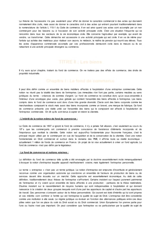 La théorie de l’accessoire n’a pas seulement pour effet de donner le caractère commercial à des actes qui devraient
normalement être civils, mais aussi de donner le caractère civil à des actes qui entrent pourtant traditionnellement dans
la nomenclature de l’article L 110-1 du Code de commerce. Il en est ainsi quand ces actes sont accomplis par un non
commerçant pour les besoins ou à l’occasion de son activité principale civile. C'est une situation fréquente qui se
rencontre dans tous les secteurs de la vie économique civile. Elle concerne l’agriculteur par exemple, qui avant de
vendre, va transformer. Cette démarche est accessoire à une activité principale qui est civile. Il en va de même pour
l’artiste qui achète des matériaux pour réaliser son œuvre, le médecin, le maître de pension qui nourrit ses élèves. Tous
les actes d’apparence commerciale accomplis par ces professionnels demeurent civils dans la mesure ou ils se
rattachent à une activité principale étrangère au commerce.
TITRE II : Les biens
Il n’y aura qu’un chapitre, traitant du fond de commerce. On ne traitera pas des effets de commerce, des droits de
propriété industrielle.
Chapitre I : Le fond de commerce
Il peut être défini comme un ensemble de biens mobiliers affectés à l’exploitation d’une entreprise commerciale. Cette
notion ne réunit pas la totalité des biens de l’entreprise. Les immeubles n’en font pas partie, certains meubles au sens
juridiques du terme : créances de sommes d’argent. Le fond de commerce ne constitue donc qu’un sous-ensemble à
l’intérieur d’une enveloppe plus vaste, plus globale qui contient l’ensemble des biens affectés à l’entreprise. Les biens
compris dans le fond de commerce sont donc d’une très grande diversité. C'este sont des biens corporels comme les
marchandises composant le stock mais aussi des biens incorporels comme un brevet, une marque de fabrique. Ce fond
de commerce présente une réelle unité car l’ensemble des biens qui le composent est affecté à l’exploitation de
l’entreprise commerciale. On dit qu’ils sont tenus à capter et retenir la clientèle.
· L’intérêt de la notion même de fond de commerce :
Le Code de commerce de 1807 a ignoré le fond de commerce, il n’y a jamais fait allusion, c'est seulement au cours du
19e
s que les commerçants ont commencé à prendre conscience de l’existence d’éléments incorporels et de
l’importance que revêtait la clientèle. Cette notion est aujourd'hui fondamentale pour l’économie française, c'est le
principal moyen utilisé par le commerçant en vue de l’acquisition et de la conservation de la clientèle. C'est une notion
fondamentale en Droit commercial et surtout dans le domaine des PME, il affirme toute sa réalité économique :
actuellement 1 million de fonds de commerce en France. Un projet de loi vise actuellement à créer un fond agricole. Le
fond de commerce n’est pas défini par le législateur.
· Le fond de commerce et notions voisines :
La définition du fond de commerce telle qu’elle a été envisagée par la doctrine essentiellement incite immanquablement
à évoquer la notion d’entreprise laquelle apparaît manifestement voisine, mais également l’entreprise personnelle.
Le terme « entreprise » n’est pas un terme juridique. La notion d’entreprise est emprunte d’incertitude et généralement
reconnue comme une organisation autonome qui coordonne un ensemble de facteurs de production de biens ou de
services devant être écoulés sur un marché. Cette approche est essentiellement économique. Au delà de cette
définition, traditionnellement deux thèses de l’entreprise s’affrontent. Certains insistent sur l’aspect purement patrimonial
de l’entreprise et n’y voient qu’un ensemble de biens affectés à une production : partisans de la thèse matérialiste.
D’autres insistent sur le rassemblement de moyens humains qui sont indispensables à l’exploitation et qui donnent
naissance à la création de deux groupes lesquels sont d’une part les apporteurs de capital et d’autre part les apporteurs
de travail. Ces personnes s’unissent autour de la thèse personnaliste. Ce courant est doté d’intérêts qui lui sont propres
et ces intérêts vont conférer à l’entité qui est l’entreprise la qualité de sujet de Droit. L’entreprise doit être considérée
comme une institution à elle seule. Le régime juridique va évoluer en fonction des alternances politiques entre ces deux
pôles selon que l’on se place du coté du Droit social ou du Droit commercial. Union Européenne l’on prenne partie pour
l’une ou l’autre n’est pas important. On peut considérer que l’entreprise va se particulariser par la qualité de sujet de
 