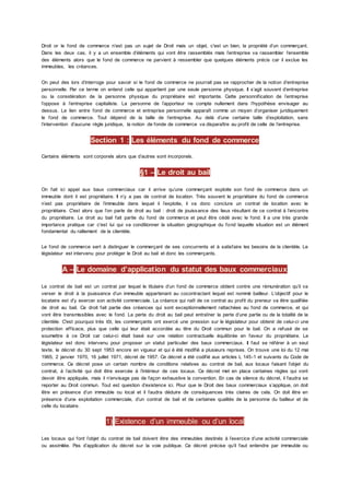 Droit or le fond de commerce n’est pas un sujet de Droit mais un objet, c'est un bien, la propriété d’un commerçant.
Dans les deux cas, il y a un ensemble d’éléments qui vont être rassemblés mais l’entreprise va rassembler l’ensemble
des éléments alors que le fond de commerce ne parvient à ressembler que quelques éléments précis car il exclue les
immeubles, les créances.
On peut des lors d’interroge pour savoir si le fond de commerce ne pourrait pas se rapprocher de la notion d’entreprise
personnelle. Par ce terme on entend celle qui appartient par une seule personne physique. Il s’agit souvent d’entreprise
ou la considération de la personne physique du propriétaire est importante. Cette personnification de l’entreprise
l’oppose à l’entreprise capitaliste. La personne de l’apporteur ne compte nullement dans l’hypothèse envisager au
dessus. Le lien entre fond de commerce et entreprise personnelle apparaît comme un moyen d’organiser juridiquement
le fond de commerce. Tout dépend de la taille de l’entreprise. Au delà d’une certaine taille d’exploitation, sans
l’intervention d’aucune règle juridique, la notion de fonde de commerce va disparaître au profit de celle de l’entreprise.
Section 1 : Les éléments du fond de commerce
Certains éléments sont corporels alors que d’autres sont incorporels.
§1 – Le droit au bail
On fait ici appel aux baux commerciaux car il arrive qu’une commerçant exploite son fond de commerce dans un
immeuble dont il est propriétaire. Il n’y a pas de contrat de location. Très souvent le propriétaire du fond de commerce
n’est pas propriétaire de l’immeuble dans lequel il l’exploite, il va donc conclure un contrat de location avec le
propriétaire. C'est alors que l’on parle de droit au bail : droit de jouissance des lieux résultant de ce contrat à l’encontre
du propriétaire. Le droit au bail fait partie du fond de commerce et peut être cédé avec le fond. Il a une très grande
importance pratique car c'est lui qui va conditionner la situation géographique du fond laquelle situation est un élément
fondamental du ralliement de la clientèle.
Le fond de commerce sert à distinguer le commerçant de ses concurrents et à satisfaire les besoins de la clientèle. Le
législateur est intervenu pour protéger le Droit au bail et donc les commerçants.
A – Le domaine d’application du statut des baux commerciaux
Le contrat de bail est un contrat par lequel le titulaire d’un fond de commerce obtient contre une rémunération qu’il va
verser le droit à la jouissance d’un immeuble appartenant au cocontractant lequel est nommé bailleur. L’objectif pour le
locataire est d’y exercer son activité commerciale. La créance qui naît de ce contrat au profit du preneur va être qualifiée
de droit au bail. Ce droit fait partie des créances qui sont exceptionnellement rattachées au fond de commerce, et qui
vont être transmissibles avec le fond. La perte du droit au bail peut entraîner la perte d’une partie ou de la totalité de la
clientèle. C'est pourquoi très tôt, les commerçants ont exercé une pression sur le législateur pour obtenir de celui-ci une
protection efficace, plus que celle qui leur était accordée au titre du Droit commun pour le bail. On a refusé de se
soumettre à ce Droit car celui-ci était basé sur une relation contractuelle équilibrée en faveur du propriétaire. Le
législateur est donc intervenu pour proposer un statut particulier des baux commerciaux. Il faut se référer à un seul
texte, le décret du 30 sept 1953 encore en vigueur et qui é été modifié a plusieurs reprises. On trouve une loi du 12 mai
1965, 2 janvier 1970, 16 juillet 1971, décret de 1957. Ce décret a été codifié aux articles L 145-1 et suivants du Code de
commerce. Ce décret pose un certain nombre de conditions relatives au contrat de bail, aux locaux faisant l’objet du
contrat, à l’activité qui doit être exercée à l’intérieur de ces locaux. Ce décret met en place certaines règles qui vont
devoir être appliquée, mais il n’envisage pas de façon exhaustive la convention. En cas de silence du décret, il faudra se
reporter au Droit commun. Tout est question d’existence ici. Pour que le Droit des baux commerciaux s’applique, on doit
être en présence d’un immeuble ou local et il faudra déduire de conséquences très claires de cela. On doit être en
présence d’une exploitation commerciale, d’un contrat de bail et de certaines qualités de la personne du bailleur et de
celle du locataire.
1) Existence d’un immeuble ou d’un local
Les locaux qui font l’objet du contrat de bail doivent être des immeubles destinés à l’exercice d’une activité commerciale
ou assimilée. Pas d’application du décret sur la voie publique. Ce décret précise qu’il faut entendre par immeuble ou
 