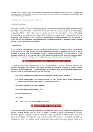 locaux affectés à l’exercice d’une activité commerciale, les locaux dans lesquels un fond de commerce est exploité, les
locaux accessoires à l’exploitation d’un fond de commerce et enfon les terrains nus sur lesquels le locataire a édifié des
constructions à usage commercial.
· Les locaux dans lesquels le commerce est exercé
· Les locaux accessoires :
Cette notion est floue. Le décret de 1953 énonçait que les locaux devaient être considérés comme accessoires quand
leur utilisation était indispensable à l’exercice de l’activité commerciale. La loi du 12 mai 1965 vient modifier cela au
travers d’une approche négative. Les locaux sont accessoires quand leur privation est de nature à compromettre
l’exploitation du fond. Il n’y a donc aucun changement mais juste une reformulation. Les tribunaux décident
souverainement de la réalisation de cette condition. Ils se montrent plutôt restrictifs quant à la détermination des locaux
accessoires. Dans l’hypothèse ou le local accessoire n’appartient pas au même propriétaire que le local principal, la
location doit avoir été consentie par le propriétaire en toute connaissance de cause. Ce propriétaire du local accessoire
doit avoir été averti de l’utilisation jointe du local.
· Les terrains nus :
Ils sont considérés comme affectés à l’exercice d’une activité commerciale quand on a édifié sur eux des constructions à
usage commercial. Les juges du fond vérifient systématiquement qu’il s’agit de véritables constructions et que le
propriétaire du terrain a donné son consentement express. A contrario, les terrains nus sans construction n’ont aucune
affectation précise et ils ne sont pas plus affectés à une activité commerciale qu’à une autre. C'est pourquoi la location
d’un terrain nu non construit n’entre pas dans la catégorie des baux commerciaux prévue par le décret de 1953.
2) Existence d’une exploitation commerciale autonome
Le contrat de bail est un bail commercial quand les locaux loués sont affectés à l’exercice d’une activité commerciale. Le
décret du 30 septembre 1953, et les lois l’ayant modifié, ont étendu la notion de bail commercial en assimilant certaines
activités aux activités commerciales. Le but de l’assimilation est de permettre à ces activités assimilées de bénéficier du
décret de 1953 et de ses dispositions protectrices qu’il faut ici lister :
- Les activités artisanales exercées par un artisan régulièrement inscrit au registre des métiers.
- Les activités d’enseignement. C'est une loi du 5 janvier 1957 qui a considéré que les activités d’enseignement
devaient pouvoir bénéficier de la législation sur les baux commerciaux.
- Les activités exercées par les régies municipales.
- Les activités des entreprises publiques : EPIC.
- Les coopératives de crédit.
- Les artistes.
- Etc.… article L 145-2 du Code de commerce en ce sens.
3) L’existence d’un contrat de bail
Pour avoir affaire à une contrat de bail commercial, le contrat visé doit traiter d’un droit à la jouissance des lieux qui va
présenter certaines analogies avec des actes se situant à proximité au premier rang desquels la c onvention
d’occupation précaire. Il s’agit d’une convention se distinguant par la faculté laissée au bailleur de rompre le contrat à
tout moment. Il va falloir faire la distinction entre les deux donc. Les juges du fond vont devoir qualifier la situation et
parfois même rebaptiser un contrat. Les parties peuvent baptiser un contrat sous une mauvaise appellation. Le
propriétaire des lieux à tout intérêt à avoir la reconnaissance d’une convention d’occupation précaire. Il s’agit de la
 