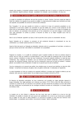 situation dans laquelle un événement extérieur conduit le propriétaire des murs à conclure un contrat de la sorte en
raison d’éléments objectifs extérieurs. Exemple : propriétaire d’un immeuble voué à la démolition d’ici deux ans.
4) L’existence de certaines qualités en la personne du bailleur ou du locataire
La qualité du propriétaire est indifférente, elle peut être physique ou morale. Toutefois, il faut tenir compte des règles du
Code Civil. relatives à la capacité et aux pouvoirs du bailleur. Le statut personnel du bailleur peut restreindre ses droits,
ses capacités, ses possibilités de conclure le contrat de bail commercial.
Pour l’incapable, il ne sera pas possible de conclure un contrat de ce type et la personne propriétaire ou son
représentant du local devra solliciter une autorisation du juge des tutelles pour conclure ce bail commercial. Ce bail
donne droit au renouvellement. Parce qu’il est dangereux pour celui qui va le conclure, on va exiger de l’incapable une
aide à la décision, une autorisation d’une personne qui lui fera comprendre ce à quoi elle s’engage. Le bail consenti
sans cette autorisation ne confère au preneur à l’encontre du mineur ou du majeur incapable aucun droit au
renouvellement.
Dans le cas ou l’immeuble appartient aux époux, le bail ne peut être conclu qu’avec le consentement des deux.
Quand l’immeuble est en indivision, la conclusion du bail commercial nécessite le consentement de tous les
coindivisaires ou un mandat spécial accordé à l’un d’entre eux.
Quand le Droit réel exercé sur l’immeuble est démembré, distinction entre le nu-propriétaire et l’usufruitier, ce dernier ne
peut pas conclure seul le bail, il doit solliciter le consentement du nu-propriétaire.
S’agissant du locataire, il a la qualité de commerçant quand il exploite lui-même son fonds de commerce. Quand le
preneur met son fonds de commerce en location-gérance, il perd cette qualité de commerçant mais va tout de même
pouvoir continuer à bénéficier du statut des baux commerciaux. Ne peuvent prétendre bénéficier du statut des baux
commerciaux, deux catégories de locataires, ceux qui n’exercent pas d’activité commerciale, comme les professions
agricoles, les professions libérales, d’autre part, tous les commerçants n’ayant pas de fonds de commerce : locataires
gérants. Les sociétés à forme commerciale et à objet civil, ne peuvent pas non plus en bénéficier.
Tous les commerçants sui ne peuvent pas justifier d’une clientèle propre ne peuvent pas bénéficier du décret de 1953.
Exemple : le marchand de chaussure, de glaces, dans une galerie commerciale, le restaurateur en hippodrome.
Le mode d’exploitation du fonds de commerce est cependant indifférent, le locataire peut l’exploiter lui-même ou par ses
préposés, mais aussi par un gérant salarié. Ce qui compte est que le locataire soit inscrit au R.C.S.
B – Les relations entre les parties au cours du bail
En l’absence de dispositions particulières, les baux commerciaux sont assujettis aux règles générales régissant le
louage d’immeubles. Ces règles générales sont contenues aux articles 1713 à 1762 du Code Civil. Elles concernent la
conclusion du contrat de bail, son exécution et son extinction. Ces baux donnent lieu en pratique à un écrit, mais le Droit
des baux commerciaux se particularise par les avantages exorbitants accordés aux commerçants. Le locataire dispose
de nombreux droits.
1) Les droits du locataire
Le locataire est en droit d’obtenir la délivrance des lieux loués mais aussi le maintient de ce local en bon état
d’entretient. En parallèle, le locataire doit aussi pouvoir jouir paisiblement de ce local ce qui n’exclue pas la possibilité
pour le bailleur de louer dans le même immeuble à un concurrent du locataire un autre local pour l’exercice d’une
activité similaire. Le propriétaire peut lui-même concurrencer le locataire : liberté contractuelle.
 