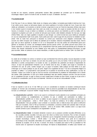 Au-delà de ces aspects, certaines particularités existent. Elles permettent de constater que le locataire dispose
d’avantages majeurs quant à la durée du bail, au montant du loyer, à l’utilisation des lieux.
a) La durée du bail
Il est fixé pour 9 ans au minimum. Cette durée ne s’impose qu’au bailleur. Le locataire peut résilier le bail tous les 3 ans.
Il est admis qu’une clause du bail puisse stipuler une durée supérieure à la durée normale de 9 ans. Il peut donc être
résilié par anticipation. La loi autorise ce dernier à donner congé dans le cas où il ferait de mauvaises affaires mais aussi
à tout moment quand le locataire peut faire valoir ses droits à la retraite. Ce congé du locataire doit être de 6 mois à
l’avance, le locataire n’a pas à motiver sa résiliation. Le contrat peut prévoir une indemnité au profit du bailleur afin de
compenser le préjudice qu’il subit. Le contrat de bail peut aussi écarter cette résiliation anticipée. Ce n’est pas une règle
d’Ordre Public, mais une règle supplétive à laquelle on peut déroger. Le contrat de bail sera aussi résilié par anticipation
en cas de comportement fautif d’une partie, l’autre partie peut alors saisir le juge afin de prononcer la résiliation du bail :
article 1184 du Code Civil. prévoyant la résolution du contrat pour inexécution d’une obligation contractuelle. Très
souvent, les motifs invoqués sont le défaut de paiement par le locataire, l’absence d’exploitation des lieus loués. C'est le
juge saisi qui devra apprécier la situation et voir si le manquement de l’une des parties est suffisamment grave pour
générer la résolution du contrat. Les dommages-intérêts peuvent parfois suffire. Les parties peuvent aussi prévoir une
clause résolutoire. La clause qui prévoirait que le comportement fautif des parties serait sanctionnée par la résolution du
contrat. Ces clauses résolutoires ne sont valables qu’un mois après un commandement demeuré infructueux. Le juge
peut accorder, même en présence d’une clause résolutoire, un délai de grâce fondé sur l’article 1244-1 du Code Civil.
b) Le montant du loyer
Au stade de la formation du contrat, le montant du loyer est librement fixé entre les parties. Aucune disposition du Code
de commerce ne vient fixer ce montant. Ce sont donc les parties qui en vertu de l’article 1134 du Code Civil. qui vont
déterminer la somme correspondant à la location du bien. La périodicité des paiements est laissée à l’appréciation de
chacun, le loyer est généralement trimestriel. Lors de l’entrée dans les lieux, le bailleur peut exiger le versement du
versement d’un pas de porte, somme d’argent que va payer le locataire. Cette pratique est licite même si on peut
s’interroger sur la nature juridique du pas de porte. S’agit-il d’un supplément de loyer ? Ou de la contrepartie infligée à la
propriété du bailleur ? La jurisprudence s’est penchée sur la question et reconnaît les deux qualifications. La Cour de
cassation. indique qu’il revient au juge du fond de trancher souverainement le problème de l’interprétation de la volonté
des parties. Cette qualification n’a pas qu’un intérêt académique mais des intérêts pratiques concrets. Si le pas de porte
est un supplément de loyer, le juge va devoir en tenir compte dans la fixation du loyer révisé. Le juge ne va pas avoir à
le prendre en considération pour le calcul de l’indemnité d’éviction en cas de non renouvellement du bail.
c) L’utilisation des lieux
Il faut se reporter à une loi du 12 mai 1965 qui a pris en considération la situation du locataire commerçant devant
s’adapter en fonction des circonstances économiques. Cette loi prévoit la possibilité d’une déspécialisation du lieu loué,
du local. Le commerçant va pouvoir modifier l’usage des lieux. Il existe deux types de déspécialisation :
- La déspécialisation partielle : c'est le cas quand le commerçant voudra adjoindre à son exploitation principale une
activité connexe ou complémentaire. Le locataire n’a pas à solliciter une autorisation du bailleur. La
déspécialisation partielle est un droit. Le bailleur ne peut s’opposer à la demande du locataire qui doit l’informer
par acte extrajudiciaire : article L 145-47 alinéa 1 du Code de commerce. Si le bailleur considère que la
déspécialisation n’est pas partielle, il peut contester ce caractère dans un délai de deux mois après la notification
faite par le locataire. C'est le TGI qui tranchera la contestation. L’ancienne activité doit subsister mais il n’est pas
interdit que l’activité nouvelle dépasse l’ancienne : arrêt du 24 octobre 1984, chambre civile 3. Le rajout d’une
activité connexe a pour conséquence une augmentation de loyer.
- La déspécialisation totale : le locataire demande à exercer une ou plusieurs activités nouvelles différentes. La ou
les nouvelles activités nouvelles n’ont plus aucun lien direct ou indirect avec l’ancienne. Pour ce faire, le locataire
doit obtenir une autorisation du bailleur et démontrer que le changement d’activité économique est justifié par la
situation économique. L’article L 145-48 alinéa 1 du Code de commerce nous parle de la conjoncture
économique et des nécessités rationnelles de la société. Le bailleur dispose alors de 3 mois pour répondre à la
demande du locataire. S’il ne dit mot, il consent. S’il refuse, le locataire peut saisir le TGI. Le président du TGI
tranche alors en appréciant la situation économique. S’il impose la déspécialisation, le bailleur peut réclamer une
 