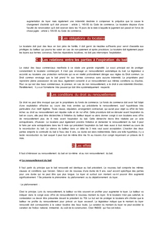 augmentation de loyer mais également une indemnité destinée à compenser le préjudice que lui cause le
changement d’activité qu’il doit prouver : article L 145-50 du Code de commerce. Le locataire dispose d’une
faculté de renonciation qu’il doit exercer dans les 15 jours de la date à laquelle le jugement est passé en force de
chose jugée : article L 145-55 du Code de commerce.
2) Les obligations du locataire
Le locataire doit jouir des lieux en bon père de famille, il doit garnir de meubles suffisants pour servir d’assiette aux
privilèges du bailleur qui pourra les saisir en cas de non-paiement et après procédure. Le locataire doit également payer
les loyers aux termes convenus, faire les réparations locatives, ne doit pas interrompre l’exploitation.
C – Les relations entre les parties à l’expiration du bail
Le statut des baux commerciaux manifeste à ce stade une grande originalité. Le souci principal est de protéger
constamment le locataire commerçant. Il n’est pas envisagé un renouvellement automatique du bail. Le législateur a
accordé au locataire une protection renforcée qui va en réalité profondément déroger aux règles du Droit commun. Le
Droit commun envisage que le bail prend fin aux termes convenus sans aucune indemnité. Le propriétaire peut
reprendre pleine possession de ses lieux, également consentir à un renouvellement aux mêmes conditions ou d’autres.
Pour ce qui est des baux commerciaux, le preneur, en cas de non renouvellement, a le droit à une indemnité d’éviction.
Parallèlement, il y a un formalisme très poussé qui doit être systématiquement respecté.
1) Les conditions du droit au renouvellement
Ce droit ne peut être invoqué que par le propriétaire du fonds de commerce. Le fonds de commerce doit avoir fait l’objet
d’une exploitation effective au cours des trois années qui précédente le renouvellement, sauf hypothèses très
particulière d’un motif légitime. Toute clause, stipulation, arrangement contractuel, qui aurait pour objet ou effet de faire
échec au droit au renouvellement est réputée nulle et de nul effet. Cette procédure doit se dérouler avant l’expiration du
bail en cours, elle peut être déclanchée à l’initiative du bailleur lequel va alors donner congé à son locataire avec offre
de renouvellement plus de 6 mois avant l’expiration du bail. Cette démarche devra être réalisée par un acte
extrajudiciaire, d’huissier. Le locataire peut également prendre l’initiative et demander le renouvellement du bail. Il peut
le faire par acte extrajudiciaire dans les 6 mois qui précèdent l’expiration du bail mais aussi à tout moment au cours de
la reconduction du bail. Le silence du bailleur dans un délai de 3 mois vaut aussi acceptation. L’inaction des deux
parties emporte la continuité du bail à l’issu des 9 ans, sa durée est alors indéterminée. Dans une telle hypothèse, il y a
tacite reconduction du bail auquel il peut tout de même être mis fin au travers d’un congé moyennant un préavis de 6
mois.
2) Les effets
Il faut s’intéresser au renouvellement du bail en lui-même et au non renouvellement du bail.
a) Le renouvellement du bail
Il faut partir du principe que le bail renouvelé est identique au bail précédent. Le nouveau bail comporte les mêmes
clauses et conditions que l’ancien. Celui-ci est de nouveau d’une durée de 9 ans, sauf accord spécifique des parties
pour une durée qui ne peut être que plus longue. Le loyer et surtout son montant va-t-il pouvoir être augmenté
significativement ? Se présente le phénomène du plafonnement ou du déplafonnement du loyer.
· Le plafonnement :
C'est le principe. Lors du renouvellement, le bailleur va très souvent en profiter pour augmenter le loyer. Le bailleur va
indiquer dans le congé avec offre de renouvellement le nouveau montant du loyer. Si le locataire n’est pas satisfait, la
contestation va devoir être présentée devant le président du TGI. Le but est de protéger le locataire afin d’éviter que le
bailleur ne profite du renouvellement pour prévoir un loyer excessif. Le législateur indique que le montant du loyer
renouvelé doit correspondre à la valeur locative des lieux loués. La variation du montant du loyer ne peut excéder la
variation de l’indice national, trimestriel, du coût de la construction. C'est l’INSEE qui fixe cet indice.
 