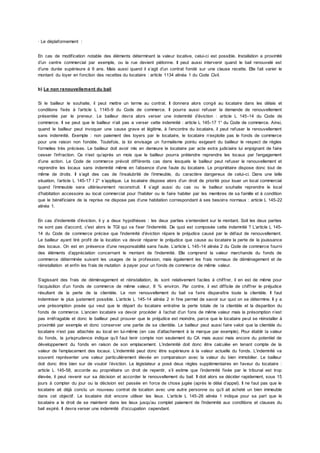 · Le déplafonnement :
En cas de modification notable des éléments déterminant la valeur locative, celui-ci est possible. Installation a proximité
d’un centre commercial par exemple, ou la rue devient piétonne. Il peut aussi intervenir quand le bail renouvelé est
d’une durée supérieure à 9 ans. Mais aussi quand il s’agit d’un contrat fondé sur une clause recette. Elle fait varier le
montant du loyer en fonction des recettes du locataire : article 1134 alinéa 1 du Code Civil.
b) Le non renouvellement du bail
Si le bailleur le souhaite, il peut mettre un terme au contrat. Il donnera alors congé au locataire dans les délais et
conditions fixés à l’article L 1145-9 du Code de commerce. Il pourra aussi refuser la demande de renouvellement
présentée par le preneur. Le bailleur devra alors verser une indemnité d’éviction : article L 145-14 du Code de
commerce. Il se peut que le bailleur n’ait pas a verser cette indemnité : article L 145-17 1° du Code de commerce. Ainsi,
quand le bailleur peut invoquer une cause grave et légitime, à l’encontre du locataire, il peut refuser le renouvellement
sans indemnité. Exemple : non paiement des loyers par le locataire, le locataire n’exploite pas le fonds de commerce
pour une raison non fondée. Toutefois, la loi envisage un formalisme pointu exigeant du bailleur le respect de règles
formelles très précises. Le bailleur doit avoir mis en demeure le locataire par acte extra judiciaire lui enjoignant de faire
cesser l’infraction. Ce n’est qu’après un mois que le bailleur pourra prétendre reprendre les locaux par l’engagement
d’une action. Le Code de commerce prévoit différents cas dans lesquels le bailleur peut refuser le renouvellement et
reprendre les locaux sans indemnité même en l’absence d’une faute du locataire. Le propriétaire dispose donc tout de
même de droits. Il s’agit des cas de l’insalubrité de l’immeuble, du caractère dangereux de celui-ci. Dans une telle
situation, l’article L 145-17 I 2° s’applique. Le locataire dispose alors d’un droit de priorité pour louer un local commercial
quand l’immeuble sera ultérieurement reconstruit. Il s’agit aussi du cas ou le bailleur souhaite reprendre le local
d’habitation accessoire au local commercial pour l’habiter ou le faire habiter par les membres de sa famille et à condition
que le bénéficiaire de la reprise ne dispose pas d’une habitation correspondant à ses besoins normaux : article L 145-22
alinéa 1.
En cas d’indemnité d’éviction, il y a deux hypothèses : les deux parties s’entendent sur le montant. Soit les deux parties
ne sont pas d’accord, c'est alors le TGI qui va fixer l’indemnité. De quoi est composée cette indemnité ? L’article L 145-
14 du Code de commerce précise que l’indemnité d’éviction répare le préjudice causé par le défaut de renouvellement.
Le bailleur ayant tiré profit de la location va devoir réparer le préjudice que cause au locataire la perte de la jouissance
des locaux. On est en présence d’une responsabilité sans faute. L’article L 145-14 alinéa 2 du Code de commerce fourni
des éléments d’appréciation concernant le montant de l’indemnité. Elle comprend la valeur marchande du fonds de
commerce déterminée suivant les usages de la profession, mais également les frais normaux de déménagement et de
réinstallation et enfin les frais de mutation à payer pour un fonds de commerce de même valeur.
S’agissant des frais de déménagement et réinstallation, ils sont relativement faciles à chiffrer, il en est de même pour
l’acquisition d’un fonds de commerce de même valeur, 8 % environ. Par contre, il est difficile de chiffrer le préjudice
résultant de la perte de la clientèle. Le non renouvellement du bail va faire disparaître toute la clientèle. Il faut
indemniser le plus justement possible. L’article L 145-14 alinéa 2 in fine permet de savoir sur quoi on se détermine. Il y a
une présomption posée qui veut que le départ du locataire entraîne la perte totale de la clientèle et la disparition du
fonds de commerce. L’ancien locataire va devoir procéder à l’achat d’un fons de même valeur mais la présomption n’est
pas irréfragable et donc le bailleur peut prouver que le préjudice est moindre, parce que le locataire peut se réinstaller à
proximité par exemple et donc conserver une partie de sa clientèle. Le bailleur peut aussi faire valoir que la clientèle du
locataire n’est pas attachée au local en lui-même (en cas d’attachement à la marque par exemple). Pour établir la valeur
du fonds, la jurisprudence indique qu’il faut tenir compte non seulement du CA mais aussi mais encore du potentiel de
développement du fonds en raison de son emplacement. L’indemnité doit donc être calculée en tenant compte de la
valeur de l’emplacement des locaux. L’indemnité peut donc être supérieure à la valeur actuelle du fonds. L’indemnité va
souvent représenter une valeur particulièrement élevée en comparaison avec la valeur du bien immobilier. Le bailleur
doit donc être bien sur de vouloir l’éviction. Le législateur a posé deux règles supplémentaires en faveur du locataire :
article L 145-58, accorde au propriétaire un droit de repentir, s’il estime que l’indemnité fixée par le tribunal est trop
élevée, il peut revenir sur sa décision et accorder le renouvellement du bail. Il doit alors se décider rapidement, sous 15
jours à compter du jour ou la décision est passée en force de chose jugée (après le délai d’appel). Il ne faut pas que le
locataire ait déjà conclu un nouveau contrat de location avec une autre personne ou qu’il ait acheté un bien immeuble
dans cet objectif. Le locataire doit encore utiliser les lieux. L’article L 145-28 alinéa 1 indique pour sa part que le
locataire a le droit de se maintenir dans les lieux jusqu’au complet paiement de l’indemnité aux conditions et clauses du
bail expiré. Il devra verser une indemnité d’occupation cependant.
 
