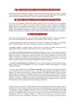 §2 – Les autres éléments composant le fonds de commerce
Cette approche des autres éléments peut s’opérer au travers d’un examen analytique lequel a pour objet de répertorier
de façon exhaustive tous les éléments composant le fonds de commerce. Mais cette simple approche ne permettrait pas
de rendre compte de la réalité de cette notion. Il faut alors envisager une approche synthétique.
A – Examen analytique des éléments du fonds de commerce
La loi donne deux énumérations différentes des éléments composant le fonds de commerce. Ces deux énumérations
varient selon que l’on est en présence de la vente du fonds de commerce ou de son nantissement. Le législateur a
souhaité insister sur la liberté laissée aux parties dans le cadre du contrat de vente. Ce sont elles qui vont désigner les
éléments compris dans la vente du fonds de commerce. C'est pourquoi la liste donnée à l’article L 145-1 du Code de
commerce est essentiellement supplétive. En revanche, en cas de nantissement, les rédacteurs de la loi ont tenu à
énumérer de façon explicite tous les éléments pouvant constituer l’assiette de cette sûreté réelle qu’est le nantissement.
1) Les éléments incorporels
On constate que peuvent faire partie du fonds de commerce certains éléments incorporels. Il s’agit plus exactement de
droits sur des valeurs immatérielles mais également de certains droits de créance. Exemple : droit au bail.
- Le nom commercial, dénomination sous laquelle se fait connaître une entreprise commerciale servant a distinguer
celle-ci des autres entreprises concurrentes, cela peut être un patronyme, une dénomination de fantaisie, etc…
- L’enseigne, appellation ou emblème indiquent au public l’endroit ou l’entreprise est exploitée, elle est très souvent
apposée de façon visible sur l’immeuble abritant le point de vente ou l’activité commerciale.
- Les droits de propriété industrielle, brevets, marques, et licences . Article L 142-2 du Code de commerce les
évoque. Il peut s’agir de la licence portant sur un doit de propriété industrielle comme une licence de brevet, de marque,
lesquels vont conférer au commerçant la jouissance dudit droit dont il n’est pas propriétaire. Le fait d’avoir le Droit
d’utiliser la technologie et un élément du fonds de commerce. Un contrat de franchise en est-il aussi un ? La Cour de
cassation. a répondu qu’ils peuvent être considérés des éléments à part entière du fonds de commerce car les droits
issus de ce type de convention sont nécessaires à l’exploitation de l’entreprise commerciale.
- Les droits de propriété littéraire et artistique. Sont visés les droits d’exploitation d’une œuvre originale. Exemple :
logiciel. Ce type de droit est essentiellement civil, mais il est possible de rattacher cette exploitation à une activité
commerciale principale.
- Les textes visent expressement aussi la clientèle et achalandage. Sur le plan doctrinal, il ne parait plus important de
voir une distinction entre les deux termes. La loi du 17 mars 1709 range la clientèle parmi les éléments du fonds de
commerce. Les tribunaux sont plus précis en considérant la clientèle comme l’élément essentiel du fonds de commerce.
Certains auteurs de la doctrine on considéré que la clientèle n’est pas un élément du fonds de commerce mais le but,
l’objectif poursuivi par le commerçant. Le fonds de commerce est en réalité un instrument destiné à capter et conserver
la clientèle. La clientèle est protégée par les actions en responsabilité civile d’une part, et dite action en concurrence
déloyale, et d’autre part par différentes conventions particulières, passées par les commerçants entre eux ou avec des
non commerçants. C'est le cas des clauses de non concurrence ou d’exclusivité.
Les actions assurant la protection de certains éléments du fonds de commerce doivent être relevés. Exemple : action en
contrefaçon de brevet, de marque. La doctrine considère que d’autres éléments peuvent être intégrés dès lors qu’ils
sont nécessaires ou utiles à l’exploitation commerciale. Tel est le cas des autorisations administratives qui par exemple
vont conditionner juridiquement l’exploitation d’un fonds, c'est le cas de la licence 4, autorisation d’ouverture d’un débit
de boissons. Il est également admis en jurisprudence que certains droits de créance sont rattachés au fonds quand
économiquement utiles à son exploitation. Exemple : la créance de non concurrence que l’on peut avoir sur un
concurrent, tous les contrats de distribution, d’exclusivité, etc… Dès lors que ces contrats, qui sont des créances,
 