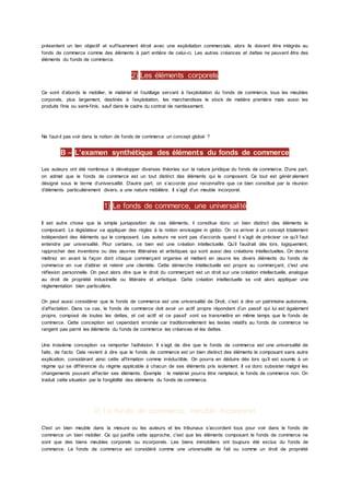 présentent un lien objectif et suffisamment étroit avec une exploitation commerciale, alors ils doivent être intégrés au
fonds de commerce comme des éléments à part entière de celui-ci. Les autres créances et dettes ne peuvent être des
éléments du fonds de commerce.
2) Les éléments corporels
Ce sont d’abords le mobilier, le matériel et l’outillage servant à l’exploitation du fonds de commerce, tous les meubles
corporels, plus largement, destinés à l’exploitation, les marchandises le stock de matière première mais aussi les
produits finis ou semi-finis, sauf dans le cadre du contrat de nantissement.
Ne faut-il pas voir dans la notion de fonds de commerce un concept global ?
B – L’examen synthétique des éléments du fonds de commerce
Les auteurs ont été nombreux à développer diverses théories sur la nature juridique du fonds de commerce. D’une part,
on admet que le fonds de commerce est un tout distinct des éléments qui le composent. Ce tout est génér alement
désigné sous le terme d’universalité. D’autre part, on s’accorde pour reconnaître que ce bien constitué par la réunion
d’éléments particulièrement divers, a une nature mobilière. Il s’agit d’un meuble incorporel.
1) Le fonds de commerce, une universalité
Il est autre chose que la simple juxtaposition de ces éléments, il constitue donc un bien distinct des éléments le
composant. Le législateur va appliquer des règles à la notion envisagée in globo. On va arriver à un concept totalement
indépendant des éléments qui le composent. Les auteurs ne sont pas d’accords quand il s’agit de préciser ce qu’il faut
entendre par universalité. Pour certains, ce bien est une création intellectuelle. Qu’il faudrait dès lors, logiquement,
rapprocher des inventions ou des œuvres littéraires et artistiques qui sont aussi des créations intellectuelles. On devrai
mettrez en avant la façon dont chaque commerçant organise et mettent en œuvre les divers éléments du fonds de
commerce en vue d’attirer et retenir une clientèle. Cette démarche intellectuelle est propre au commerçant, c'est une
réflexion personnelle. On peut alors dire que le droit du commerçant est un droit sur une création intellectuelle, analogue
au droit de propriété industrielle ou littéraire et artistique. Cette création intellectuelle se voit alors appliquer une
règlementation bien particulière.
On peut aussi considérer que le fonds de commerce est une universalité de Droit, c'est à dire un patrimoine autonome,
d’affectation. Dans ce cas, le fonds de commerce doit avoir un actif propre répondant d’un passif qui lui est également
propre, composé de toutes les dettes, et cet actif et ce passif vont se transmettre en même temps que le fonds de
commerce. Cette conception est cependant erronée car traditionnellement les textes relatifs au fonds de commerce ne
rangent pas parmi les éléments du fonds de commerce les créances et les dettes.
Une troisième conception va remporter l’adhésion. Il s’agit de dire que le fonds de commerce est une universalité de
faits, de facto. Cela revient à dire que le fonds de commerce est un bien distinct des éléments le composant sans autre
explication, considérant ainsi cette affirmation comme irréductible. On pourra en déduire dès lors qu’il est soumis à un
régime qui se différencie du régime applicable à chacun de ses éléments pris isolement. Il va donc subsister malgré les
changements pouvant affecter ses éléments. Exemple : le matériel pourra être remplacé, le fonds de commerce non. On
traduit cette situation par la fongibilité des éléments du fonds de commerce.
2) Le fonds de commerce, meuble incorporel
C'est un bien meuble dans la mesure ou les auteurs et les tribunaux s’accordent tous pour voir dans le fonds de
commerce un bien mobilier. Ce qui justifie cette approche, c'est que les éléments composant le fonds de commerce ne
sont que des biens meubles corporels ou incorporels. Les biens immobiliers ont toujours été exclus du fonds de
commerce. Le fonds de commerce est considéré comme une universalité de fait ou comme un droit de propriété
 