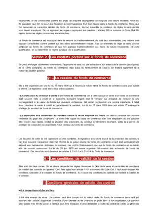 incorporelle, or les universalités comme les droits de propriété incorporelles ont toujours une nature mobilière. Force est
de constater que l’on ne peut que favoriser la reconnaissance d’un bien meuble dans le fonds de commerce. Parce que
l’on reconnais ce caractère mobilier du fonds de commerce, tout un ensemble de solutions, de règles te particularités
vont devoir s’appliquer. On va appliquer les règles s’appliquant aux meubles : articles 520 et suivants du Code Civil. On
rejette toutes les règles consacrées aux immeubles.
Le fonds de commerce est incorporel dans la mesure ou traditionnellement, du coté des universalités, ces notions sont
toujours considérées comme portant sur des biens essentiellement virtuels. Tout un ensemble de règle va donc pouvoir
s’imposer au fonds de commerce et que l’on applique traditionnellement aux biens de nature incorporelle. De cette
qualification, on va déterminer le régime juridique de la qualification.
Section 2 : Les contrats portant sur le fonds de commerce
On peut envisager différentes conventions, l’approche ne sera, ici, pas exhaustive. On traitera de la cession (incor porel),
de la vente (corporel), du fonds de commerce, mais aussi du nantissement de celui-ci. On traitera également de la
notion de location-gérance
§1 – La cession du fonds de commerce
Elle a été organisée par une loi du 17 mars 1909 qui a reconnu la notion même de fonds de commerce sans pour autant
la définir. Le législateur avait alors deux préoccupations :
- La protection du vendeur à crédit d’un fonds de commerce car à cette époque la vente d’un fonds de commerce
était souvent faite à crédit et la personne avançant l’argent était le vendeur qui acceptait de recevoir le prix
correspondant à la valeur du fonds sur plusieurs échéances. Cet achat représentait une somme importante, il fallait
donc favoriser la vente à crédit en garantissant le vendeur. La loi du 17 mars 1909 dans son article 1er
aménage le
privilège du vendeur de fonds de commerce.
- La protection des créanciers du vendeur contre la vente inopinée du fonds car celui-ci constitue très souvent
l’essentiel du gage des créanciers. La vente très rapide du fonds de commerce avec une dilapidation du prix pouvant
être encore plus rapide, rendait la situation des créanciers du vendeur extrêmement incertaine. Cette loi a permis de
protéger les créanciers du propriétaire futur vendeur du fonds de commerce.
Les lacunes de cette loi ont cependant du être comblées, le législateur s’est alors soucié de la protection des acheteurs
car très souvent, l’acquéreur était mal informé de la valeur exacte du fonds de commerce et qu’il était particulièrement
exposé aux manœuvres dolosives du vendeur. Les profits l’intéressaient plus que le fonds de commerce en lui-même,
afin de pouvoir rembourser. La loi du 29 juin 1935 est venue organiser l’information des acheteurs de fonds de
commerce. Ces deux lois sont devenus les articles L 1141-1 et L 1141-9 du Code de commerce.
A – Les conditions de validité de la cession
Elles sont de deux sortes. On va devoir respecter les règles classiques du Droit de la vente et parmi elles les conditions
de validité des contrats en général. C'est faire appel aux articles 1101 et suivants du Code Civil. Il faut aussi évoquer les
conditions spéciales à la cession du fonds de commerce. Il y a aussi les conditions de publicité qui fondent la validité de
la cession.
1) Conditions générales de validité des contrats
a) Le consentement des parties
Il doit être exempt de vices. L’acquéreur peut être trompé sur la valeur réelle du fonds de commerce parce qu’il est
souvent très difficile d’apprécier l’étendue d’une clientèle et les chances de profit liées à son exploitation. La question
s’est posée très tôt de savoir si l’erreur peut être invoquée et ainsi demander la nullité du contrat de vente. Le Droit des
 