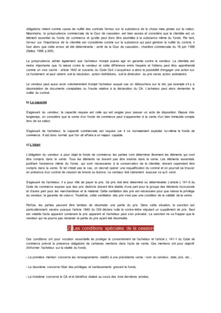 obligations retient comme cause de nullité des contrats l’erreur sur la substance de la chose mais jamais sur la valeur.
Néanmoins, la jurisprudence commerciale de la Cour de cassation. est bien assise et considère que la clientèle est un
élément essentiel du fonds de commerce et qu’elle peut donc être assimilée à la substance même du fonds. Par tant,
l’erreur sur l’importance de la clientèle est considérée comme sur la substance qui peut générer la nullité du contrat, il
faut alors que cette erreur ait été déterminante : arrêt de la Cour de cassation., chambre commerciale du 18 juin 1996
(Dalloz 1998 p.305).
La jurisprudence admet également que l’acheteur trompé puisse agir en garantie contre le vendeur. La clientèle est
moins importante que l’a laissé croire le vendeur et cette différence entre l’espéré et l’obtenu peut être appréhendé
comme un vice caché : article 1642 et suivants du Code Civil. L’acquéreur a alors la possibilité d’engager une action sur
ce fondement et peut obtenir soit la résolution, action rédhibitoire, soit la diminution du prix versé, action estimatoire.
Le vendeur peut aussi avoir volontairement trompé l’acheteur auquel cas on débouchera sur le dol, par exemple s’il y a
dissimulation de documents comptables ou fraude relative à la déclaration du CA. L’acheteur peut alors demander la
nullité du contrat.
b) La capacité
S’agissant du vendeur, la capacité requise est celle qui est exigée pour passer un acte de disposition. Depuis très
longtemps, on considère que la vente d’un fonds de commerce peut s’apparenter à la vente d’un bien immeuble compte
tenu de sa valeur.
S’agissant de l’acheteur, la capacité commerciale est requise car il va normalement exploiter lui-même le fonds de
commerce. Il est donc normal que l’on ait affaire à un majeur capable.
c) L’objet
L’obligation du vendeur a pour objet le fonds de commerce, les parties vont déterminer librement les éléments qui vont
être compris dans la vente. Tous les éléments ne doivent pas être insérés dans la vente. Les éléments essentiels
justifiant l’existence même du fonds, qui sont nécessaires à la conservation de la clientèle, doivent cependant être
compris dans la vente. Si tel n’était pas le cas, on devrait opérer une requalification du contrat et on pourrait se trouver
en présence d’un contrat de cession de brevet ou licence. Le vendeur doit clairement exposer ce qu’il vend.
S’agissant de l’acheteur, il a pour rôle de payer le prix. Ce prix doit être déterminé ou déterminable. L’article L 141-5 du
Code de commerce expose que des prix distincts doivent être établis d’une part pour le groupe des éléments incor porels
et d’autre part pour les marchandises et le matériel. Cette ventilation des prix est nécessaire pour que naisse le privilège
du vendeur, la garantie de celui-ci. Toutefois, cette ventilation des prix n’est pas une condition de la validité de la vente.
Parfois, les parties peuvent être tentées de dissimuler une partie du prix. Dans cette situation, la sanction est
particulièrement sévère puisque l’article 1840 du CGI déclare nulle la contre-lettre stipulant un supplément de prix. Seul
est valable l’acte apparent contenant le prix apparent et l’acheteur peut s’en prévaloir. La sanction ne va frapper que le
vendeur qui ne pourra pas réclamer la partie du prix ayant été dissimulée.
2) Les conditions spéciales de la cession
Ces conditions ont pour vocation essentielle de protéger le consentement de l’acheteur et l’article L 141-1 du Code de
commerce prévoit la présence obligatoire de certaines mentions dans l’acte de vente. Ces mentions ont pour objectif
d’informer l’acheteur sur la réalité du fonds.
- La première mention concerne les renseignements relatifs à une précédente vente : nom du vendeur, date, prix, etc…
- La deuxième concerne l’état des privilèges et nantissements grevant le fonds.
- La troisième concerne le CA et le bénéfice réalisé au cours des trois dernières années.
 