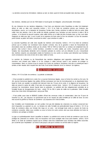 - La dernière concerne les informations relatives au bail, du moins quand le fonds est exploité dans des lieux loués.
Ces mentions, édictées par la loi de 1935 étaient à l’avant-garde de l’obligation précontractuelle d’information.
En cas d’absence de ces mentions obligatoires, il faut faire une distinction entre l’hypothèse où elles font totalement
défaut et celle ou elles sont inexactes. L’article L 141-1 II du Code de commerce précise que l’omission des
énonciations, pourra, sur la demande de l’acquéreur formée dans l’année, entraîner la nullité de l’acte de vente. Cette
nullité n’est pas absolue, c'est à dire qu’elle est édictée seulement pour l’acheteur qui peut renoncer à celle-ci. Nin le
vendeur, ni le tribunal ne peuvent soulever cette nullité d’office et la nullité doit être invoquée dans un très court délai.
S’agissant du délai pour agir, il court à partir de la signature de l’acte selon la Cour de cassation. La Cour de cassation.
prend l’article au pieds de la lettre concernant la notion « peut entraîner la nullité ».
La seconde hypothèse est celle dans laquelle les mentions sont inexactes, l’article L 141-3 du Code de commerce
précise que le vendeur est nonobstant toute situation contraire, tenu de la garantie à raison de l’inexactitude des
énonciations dans les conditions dictés par les articles 1644 et 1645 du Code Civil. Le vendeur est simplement tenu de
garantir, mais surtout il devra, comme l’acheteur, considérer la vente valable, par contre, l’acquéreur pourra selon
l’ampleur des inexactitudes demander soit la résolution judiciaire du contrat, soit une diminution du prix. L’inexactitude
des mentions emporte une présomption simple de l’existence du vice caché. Le vendeur peut démontrer que l’acheteur
avait connaissance des vices et donc de la valeur réelle du fonds.
La sanction de l’omission ou de l’inexactitude des mentions obligatoires peut apparaître relativement faible. Ces
sanctions sont d’autant plus faibles si on les compare à celles prévues quand il est question de protéger un
consommateur. Dans un contrat el que la cession d’un fonds de commerce, l’acquéreur n’est pas un commerçant mais il
achète un bien meuble dont il espère tirer des fruits. Il est normal d’attendre de lui un minimum de vigilance.
3) Les formalités de publicité
Article L 141-12 du Code de commerce. La publicité se dédouble :
- Il faut procéder la publicité de la vente d’un un journal d’annonces légales, sous la forme d’un extrait ou d’un avis. Ce
JAL (journal d’annonces légales) (les petites affiches lyonnaises) est celui de l’arrondissement ou du département dans
lequel le fonds est exploité. La publicité doit intervenir dans les 15 jours de la vente. A la diligence de l’acquéreur. Ce
délai est prescrit à peine de nullité. Il faut alors de nouveaux conclure l’acte : l’article L 141-13 insiste sur ce point en
précisant les énonciations devant figurait dans la publication. La publicité doit être obligatoirement précédée de la
formalité fiscale de l’enregistrement de l’acte : article 719 du CGI, à peine de nullité de la publication. Cette formalité
donne lieu à des droits d’enregistrement perçus par l’État.
- Il faut publier aussi dans le BODACC (bulletin officiel des annonces civiles et commerciales), dans les 15 jours de
l’insertion au JAL. Les tribunaux ne sanctionnent pas le non respect de cette formalité par la nullité de l’acte. Ce sera
très souvent le greffier du Tribunal de Commerce qui proposera de le faire lui-même.
Ces formalités sont fondamentales car tant qu’elles n’ont pas été réalisées les créanciers du vendeur conservent leur
droit d’opposition au paiement du prix. Le domaine de cette formalité est particulièrement large et l’article L 141-12 du
Code de commerce utilise une formule très large en ce sens : est envisagé toute vente ou cession de fonds de
commerce consentie, même sous condition ou sous la forme d’un autre contrat, ainsi que toute attribution de fonds de
commerce par partage ou licitation.
Le juge va systématiquement devoir requalifier la situation. La publicité de la vente du fonds de commerce a pour but de
protéger les créanciers du vendeur. Ceux de l’acquéreur sont aussi protégés mais d’une autre manière : article L 123-8
alinéa 2 du Code de commerce expose que le vendeur reste tenu solidairement avec l’acheteur des dettes souscrites
par ce dernier pour l’exploitation du fonds et cela jusqu’à cde que le vendeur se soit fait radier du registre.
B – Les effets de la cession
 