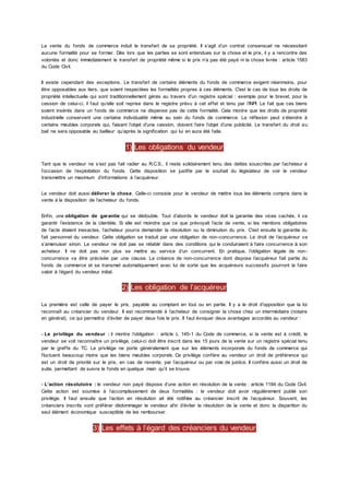 La vente du fonds de commerce induit le transfert de sa propriété. Il s’agit d’un contrat consensuel ne nécessitant
aucune formalité pour se former. Dès lors que les parties se sont entendues sur la chose et le prix, il y a rencontre des
volontés et donc immédiatement le transfert de propriété même si le prix n’a pas été payé ni la chose livrée : article 1583
du Code Civil.
Il existe cependant des exceptions. Le transfert de certains éléments du fonds de commerce exigent néanmoins, pour
être opposables aux tiers, que soient respectées les formalités propres à ces éléments. C'est le cas de tous les droits de
propriété intellectuelle qui sont traditionnellement gérés au travers d’un registre spécial : exemple pour le brevet, pour la
cession de celui-ci, il faut qu’elle soit reprise dans le registre prévu à cet effet et tenu par l’INPI. Le fait que ces biens
soient insérés dans un fonds de commerce ne dispense pas de cette formalité. Cela montre que les droits de propriété
industrielle conservent une certaine individualité même au sein du fonds de commerce. La réflexion peut s’étendre à
certains meubles corporels qui, faisant l’objet d’une cession, doivent faire l’objet d’une publicité. Le transfert du droit au
bail ne sera opposable au bailleur qu’après la signification qui lui en aura été faite.
1) Les obligations du vendeur
Tant que le vendeur ne s’est pas fait radier au R.C.S., il reste solidairement tenu des dettes souscrites par l’acheteur à
l’occasion de l’exploitation du fonds. Cette disposition se justifie par le souhait du législateur de voir le vendeur
transmettre un maximum d’informations à l’acquéreur.
Le vendeur doit aussi délivrer la chose. Celle-ci consiste pour le vendeur de mettre tous les éléments compris dans la
vente à la disposition de l’acheteur du fonds.
Enfin, une obligation de garantie qui se dédouble. Tout d’abords le vendeur doit la garantie des vices cachés, il va
garantir l’existence de la clientèle. Si elle est moindre que ce que prévoyait l’acte de vente, si les mentions obligatoires
de l’acte étaient inexactes, l’acheteur pourra demander la résolution ou la diminution du prix. C'est ensuite la garantie du
fait personnel du vendeur. Cette obligation se traduit par une obligation de non-concurrence. Le droit de l’acquéreur va
s’amenuiser sinon. Le vendeur ne doit pas se rétablir dans des conditions qui le conduiraient à faire concurrence à son
acheteur. Il ne doit pas non plus se mettre au service d’un concurrent. En pratique, l’obligation légale de non-
concurrence va être précisée par une clause. La créance de non-concurrence dont dispose l’acquéreur fait partie du
fonds de commerce et se transmet automatiquement avec lui de sorte que les acquéreurs successifs pourront la faire
valoir à l’égard du vendeur initial.
2) Les obligation de l’acquéreur
La première est celle de payer le prix, payable au comptant en tout ou en partie. Il y a le droit d’opposition que la loi
reconnaît au créancier du vendeur. Il est recommandé à l’acheteur de consigner la chose chez un intermédiaire (notaire
en général), ce qui permettra d’éviter de payer deux fois le prix. Il faut évoquer deux avantages accordés au vendeur :
- Le privilège du vendeur : il montre l’obligation : article L 145-1 du Code de commerce, si la vente est à crédit, le
vendeur se voit reconnaître un privilège, celui-ci doit être inscrit dans les 15 jours de la vente sur un registre spécial tenu
par le greffe du TC. Le privilège ne porte généralement que sur les éléments incorporels du fonds de commerce qui
fluctuent beaucoup moins que les biens meubles corporels. Ce privilège confère au vendeur un droit de préférence qui
est un droit de priorité sur le prix, en cas de revente, par l’acquéreur ou par voie de justice. Il confère aussi un droit de
suite, permettant de suivre le fonds en quelque main qu’il se trouve.
- L’action résolutoire : le vendeur non payé dispose d’une action en résolution de la vente : article 1184 du Code Civil.
Cette action est soumise à l’accomplissement de deux formalités : le vendeur doit avoir régulièrement publié son
privilège. Il faut ensuite que l’action en résolution ait été notifiée au créancier inscrit de l’acquéreur. Souvent, les
créanciers inscrits vont préférer dédommager le vendeur afin d’éviter la résolution de la vente et donc la disparition du
seul élément économique susceptible de les rembourser.
3) Les effets à l’égard des créanciers du vendeur
 