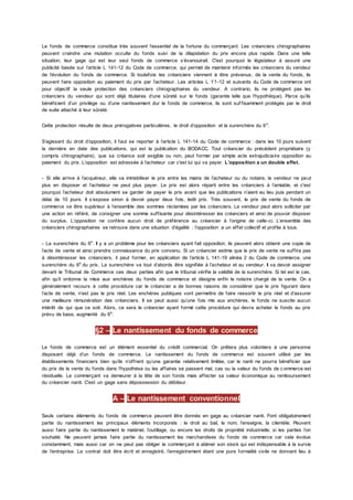 Le fonds de commerce constitue très souvent l’essentiel de la fortune du commerçant. Les créanciers chirographaires
peuvent craindre une mutation occulte du fonds suivi de la dilapidation du prix encore plus rapide. Dans une telle
situation, leur gage qui est leur seul fonds de commerce s’évanouirait. C'est pourquoi le législateur à assuré une
publicité basée sur l’article L 141-12 du Code de commerce, qui permet de maintenir informés les créanciers du vendeur
de l’évolution du fonds de commerce. Si toutefois les créanciers viennent à être prévenus, de la vente du fonds, ils
peuvent faire opposition au paiement du prix par l’acheteur. Les articles L 1’1-12 et suivants du Code de commerce ont
pour objectif la seule protection des créanciers chirographaires du vendeur. A contrario, ils ne protègent pas les
créanciers du vendeur qui sont déjà titulaires d’une sûreté sur le fonds (garantie telle que l’hypothèque). Parce qu’ils
bénéficient d’un privilège ou d’une nantissement dur le fonds de commerce, ils sont suf fisamment protégés par le droit
de suite attaché à leur sûreté.
Cette protection résulte de deux prérogatives particulières, le droit d’opposition et la surenchère du 6e
.
S’agissant du droit d’opposition, il faut se reporter à l’article L 141-14 du Code de commerce : dans les 10 jours suivent
la dernière en date des publications, qui est la publication du BODACC. Tout créancier du précédent propriétaire (y
compris chirographaire), que sa créance soit exigible ou non, peut former par simple acte extrajudiciaire opposition au
paiement du prix. L’opposition est adressée à l’acheteur car c'est lui qui va payer. L’opposition a un double effet.
- Si elle arrive à l’acquéreur, elle va immobiliser le prix entre les mains de l’acheteur ou du notaire, le vendeur ne peut
plus en disposer et l’acheteur ne peut plus payer. Le prix est alors réparti entre les créanciers à l’amiable, et c'est
pourquoi l’acheteur doit absolument se garder de payer le prix avant que les publications n’aient eu lieu puis pendant un
délai de 10 jours. Il s’expose sinon à devoir payer deux fois, ledit prix. Très souvent, le prix de vente du fonds de
commerce va être supérieur à l’ensemble des sommes réclamées par les créanciers. Le vendeur peut alors solliciter par
une action en référé, de consigner une somme suffisante pour désintéresser les créanciers et ainsi de pouvoir disposer
du surplus. L’opposition ne confère aucun droit de préférence au créancier à l’origine de celle-ci. L’ensemble des
créanciers chirographaires se retrouve dans une situation d’égalité : l’opposition a un effet collectif et profite à tous.
- La surenchère du 6e
. Il y a un problème pour les créanciers ayant fait opposition, ils peuvent alors obtenir une copie de
l’acte de vente et ainsi prendre connaissance du prix convenu. Si un créancier estime que le prix de vente ne suffira pas
à désintéresser les créanciers, il peut former, en application de l’article L 141-19 alinéa 2 du Code de commerce, une
surenchère du 6e
du prix. La surenchère va tout d’abords être signifiée à l’acheteur et au vendeur. Il va devoir assigner
devant le Tribunal de Commerce ces deux parties afin que le tribunal vérifie la validité de la surenchère. Si tel est le cas,
afin qu’il ordonne la mise aux enchères du fonds de commerce et désigne enfin le notaire chargé de la vente. On a
généralement recours à cette procédure car le créancier a de bonnes raisons de considérer que le prix figurant dans
l’acte de vente, n’est pas le prix réel. Les enchères publiques vont permettre de faire ressortir le prix réel et d’assurer
une meilleure rémunération des créanciers. Il se peut aussi qu’une fois mis aux enchères, le fonds ne suscite aucun
intérêt de qui que ce soit. Alors, ce sera le créancier ayant formé cette procédure qui devra acheter le fonds au prix
prévu de base, augmenté du 6e
.
§2 – Le nantissement du fonds de commerce
Le fonds de commerce est un élément essentiel du crédit commercial. On prêtera plus volontiers à une personne
disposant déjà d’un fonds de commerce. Le nantissement du fonds de commerce est souvent utilisé par les
établissements financiers bien qu’ils n’offrent qu’une garantie relativement limitée, car le nanti ne pourra bénéficier que
du prix de la vente du fonds dans l’hypothèse ou les affaires se passent mal, cas ou la valeur du fonds de c ommerce est
résiduelle. Le commerçant va demeurer à la tête de son fonds mais affecter sa valeur économique au remboursement
du créancier nanti. C'est un gage sans dépossession du débiteur.
A – Le nantissement conventionnel
Seuls certains éléments du fonds de commerce peuvent être donnés en gage au créancier nanti. Font obligatoirement
partie du nantissement les principaux éléments incorporels : le droit au bail, le nom, l’enseigne, la clientèle. Peuvent
aussi faire partie du nantissement le matériel, l’outillage, ou encore les droits de propriété industrielle, si les parties l’on
souhaité. Ne peuvent jamais faire partie du nantissement les marchandises du fonds de commerce car cela évolue
constamment, mais aussi car on ne peut pas obliger le commerçant à aliéner son stock qui est indispensable à la survie
de l’entreprise. Le contrat doit être écrit et enregistré, l’enregistrement étant une pure formalité civile ne donnant lieu à
 