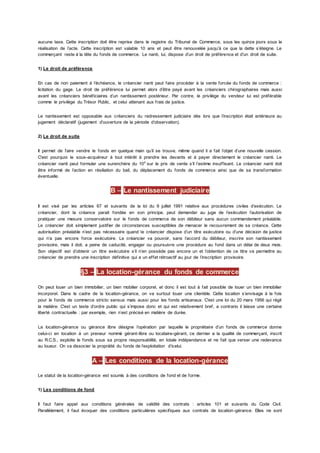 aucune taxe. Cette inscription doit être reprise dans le registre du Tribunal de Commerce, sous les quinze jours sous la
réalisation de l’acte. Cette inscription est valable 10 ans et peut être renouvelée jusqu’à ce que la dette s’éteigne. Le
commerçant reste à la tête du fonds de commerce. Le nanti, lui, dispose d’un droit de préférence et d’un droit de suite.
1) Le droit de préférence
En cas de non paiement à l’échéance, le créancier nanti peut faire procéder à la vente forcée du fonds de commerce :
licitation du gage. Le droit de préférence lui permet alors d’être payé avant les créanciers chirographaires mais aussi
avant les créanciers bénéficiaires d’un nantissement postérieur. Par contre, le privilège du vendeur lui est préférable
comme le privilège du Trésor Public, et celui attenant aux frais de justice.
Le nantissement est opposable aux créanciers du redressement judiciaire dès lors que l’inscription était antérieure au
jugement déclaratif (jugement d’ouverture de la période d’observation).
2) Le droit de suite
Il permet de faire vendre le fonds en quelque main qu’il se trouve, même quand il a fait l’objet d’une nouvelle cession.
C'est pourquoi le sous-acquéreur à tout intérêt à prendre les devants et à payer directement le créancier nanti. Le
créancier nanti peut formuler une surenchère du 10e
sur le prix de vente s’il l’estime insuffisant. Le créancier nanti doit
être informé de l’action en résiliation du bail, du déplacement du fonds de commerce ainsi que de sa transformation
éventuelle.
B – Le nantissement judiciaire
Il est visé par les articles 67 et suivants de la loi du 9 juillet 1991 relative aux procédures civiles d’exécution. Le
créancier, dont la créance parait fondée en son principe, peut demander au juge de l’exécution l’autorisation de
pratiquer une mesure conservatoire sur le fonds de commerce de son débiteur sans aucun commandement préalable.
Le créancier doit simplement justifier de circonstances susceptibles de menacer le recouvrement de sa créance. Cette
autorisation préalable n’est pas nécessaire quand le créancier dispose d’un titre exécutoire ou d’une décision de justice
qui n’a pas encore force exécutoire. Le créancier va pouvoir, sans l’accord du débiteur, inscrire son nantissement
provisoire, mais il doit, a peine de caducité, engager ou poursuivre une procédure au fond dans un délai de deux mois.
Son objectif est d’obtenir un titre exécutoire s’il n’en possède pas encore un et l’obtention de ce titre va permettre au
créancier de prendre une inscription définitive qui a un effet rétroactif au jour de l’inscription provisoire.
§3 – La location-gérance du fonds de commerce
On peut louer un bien immobilier, un bien mobilier corporel, et donc il est tout à fait possible de louer un bien immobilier
incorporel. Dans le cadre de la location-gérance, on va surtout louer une clientèle. Cette location s’envisage à la fois
pour le fonds de commerce stricto sensus mais aussi pour les fonds artisanaux. C'est une loi du 20 mars 1956 qui régit
la matière. C'est un texte d’ordre public qui s’impose donc et qui est relativement bref, a contrario il laisse une certaine
liberté contractuelle : par exemple, rien n’est précisé en matière de durée.
La location-gérance ou gérance libre désigne l’opération par laquelle le propriétaire d’un fonds de commerce donne
celui-ci en location à un preneur nommé gérant-libre ou locataire-gérant, ce dernier a la qualité de commerçant, inscrit
au R.C.S., exploite le fonds sous sa propre responsabilité, en totale indépendance et ne fait que verser une redevance
au loueur. On va dissocier la propriété du fonds de l’exploitation d’icelui.
A – Les conditions de la location-gérance
Le statut de la location-gérance est soumis à des conditions de fond et de forme.
1) Les conditions de fond
Il faut faire appel aux conditions générales de validité des contrats : articles 101 et suivants du Code Civil.
Parallèlement, il faut évoquer des conditions particulières spécifiques aux contrats de location-gérance. Elles ne sont
 
