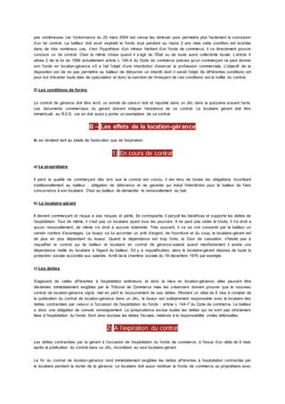 pas nombreuses car l’ordonnance du 25 mars 2004 est venue les diminuer pour permettre plus facilement la conclusion
d’un tel contrat. La bailleur doit avoir exploité le fonds loué pendant au moins 2 ans mais cette condition est écartée
dans de très nombreux cas, c'est l’hypothèse d’un mineur héritant d’un fonds de commerce, il va directement pouvoir
conclure un tel contrat. C'est la même chose quand il s’agit de l’État ou de toute autre collectivité locale. L’article 4
alinéa 2 de la loi de 1956 actuellement article L 144-4 du Code de commerce précise qu’un commerçant ne peut donner
son fonds en location-gérance s’il a fait l’objet d’une interdiction d’exercer la profession commerciale. L’objectif de la
disposition est de ne pas permettre au bailleur de détourner un interdit dont il serait l’objet. Es différentes conditions ont
pour but d’écarter toute idée de spéculation et donc la sanction de l’irrespect de ces conditions est la nullité du contrat.
2) Les conditions de forme
Le contrat de gérance doit être écrit, un extrait de celui-ci doit et republié dans un JAL dans la quinzaine suivant l’acte.
Les documents commerciaux du gérant doivent indiquer l’existence de ce contrat. Le locataire gérant doit être
immatriculé au R.C.S. car on doit aussi y porter un exemplaire de ce contrat.
B – Les effets de la location-gérance
Ils se révèlent tant au stade de l’exécution que de l’expiration.
1) En cours de contrat
a) Le propriétaire
Il perd la qualité de commerçant dès lors que le contrat est conclu, il est tenu de toutes les obligations incombant
traditionnellement au bailleur : obligation de délivrance et de garantie qui induit l’interdiction pour le bailleur de faire
concurrence à son locataire. C'est au bailleur de demander le renouvellement du bail.
b) Le locataire-gérant
Il devient commerçant et risque à ses risques et périls. En contrepartie, il perçoit les bénéfices et supporte les dettes de
l’exploitation. Tout de même, il n’est pas un locataire ayant tous les pouvoirs. Il ne peut pas céder le fonds, il n’a droit a
aucun renouvellement, de même n’a droit à aucune indemnité. Très souvent, il va se voir consentir par le bailleur un
certain nombre d’avantages. Le loueur va lui accorder un prêt d’argent, de fourniture et du coup, le locataire-gérant est
de plus en plus dépendant du loueur. Quand la dépendance est trop forte, la Cour de cassation. n’hésite pas à
requalifier le contrat qui lie bailleur et locataire en contrat de gérance-salarié quand manifestement il existe une
dépendance réelle du locataire à l’égard du bailleur. S’il y a requalification, alors le locataire-gérant dispose de toute la
protection sociale accordée aux salariés. Arrêt de la chambre sociale du 18 décembre 1976 par exemple.
c) Les dettes
S’agissant de celles afférentes à l’exploitation antérieure, et donc la mise en location-gérance, elles peuvent être
déclarées immédiatement exigibles par le Tribunal de Commerce mais les créanciers doivent prouver que le nouveau
contrat de location-gérance signé, met en péril le recouvrement de ses dettes. Pendant un délai de 6 mos à compter de
la publication du contrat de location-gérance dans un JAL, le loueur est solidairement responsable avec le locataire des
dettes contractées par celui-ci à l’occasion de l’exploitation du fonds : article L 144-7 du Code de commerce. Le bailleur
a donc une obligation de conseil, renseignement. La jurisprudence exclue toutes les dettes qui ne sont pas strictement
liées à l’exploitation du fonds. Sont ainsi exclues les dettes fiscales, relatives à la responsabilité civiles délictuelles.
2) A l’expiration du contrat
Les dettes contractées par la gérant à l’occasion de l’exploitation du fonds de commerce, à l’issue d’un délai de 6 mois
après la publication du contrat dans un JAL, incombent au seul locataire-gérant.
La fin du contrat de location-gérance rend immédiatement exigibles les dettes afférentes à l’exploitation contractée par
le locataire pendant la durée de la gérance. Le locataire doit aussi restituer le fonds de commerce au propriétaire avec
 