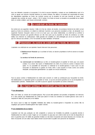 tous ses éléments corporels et incorporels. Il n’a droit à aucune indemnité y compris en cas d’améliorations sauf s’il a
créé ou ajouté une branche d’activité distincte du comme ordinaire. Par ailleurs, le locataire est responsable de toutes
les dégradations apportées au fonds, les contrats conclus par le locataire ne sont pas transmis au loueur, sauf
s’agissant des contrats de travail : article L 122-12 alinéa 2 du Code du travail. Le locataire a la possibilité de se rétablir
dans un comme similaire sauf clause contractuelle contraire.
§4 – Le crédit-bail de fonds de commerce
Ce contrat est une apparition récente, il mêle à la fois les notions de location, de promesse d’achat et de crédit. Le tout
ajouté au fonds de commerce, on obtient le crédit-bail. Il permet à une personne souhaitant un bien, de demander à un
organisme financier d’acquérir celui-ci et de le lui louer pour une durée indéterminée. Le crédit bail va conférer à
l’établissement bancaire une garantie efficace car elle n’est autre que la propriété du fonds de commerce. Le crédit-
bailleur est créancier du crédit-preneur. Cette garantie est complète et a été aménagée par une loi du 6 janvier 1986
que l’on retrouve aux articles L 313-7 et suivants du Code monétaire et financier.
A – Présentation du contrat de crédit-bail sur fonds de commerce
L’opération de crédit-bail est une opération faisant intervenir trois personnes :
· L’établissement financier qui va acheter le fonds, en devenir propriétaire et enfin le donner en location
gérance.
· Le vendeur du fonds de commerce.
· Le commerçant en lui-même qui va être un locataire-gérant et exploiter le fonds pour son propre
compte. Il va verser des loyers à l’établissement de crédit, et au terme du contrat, il dispose d’une
option. Il a la possibilité de renouveler le crédit-bail et la location-gérance. Il peut aussi ne pas
renouveler et abandonner la gestion du fonds. Enfin, il peut acquérir le fonds contre une somme
résiduelle correspondant généralement au capital non encore remboursé.
Tout se passe comme si l’établissement de crédit avait consenti un crédit au commerçant pour l’acquisition du fonds.
Cet établissement va cependant garder la propriété du fonds, ce qui est une bonne garantie car en cas de liquidation ou
redressement judiciaire, l’établissement de crédit va pouvoir opposer sa propriété aux autres créanciers.
B – Le régime juridique du crédit-bail sur fonds de commerce
1) Les dérogations
Elles sont faites au contrat de la location-gérance. Pour qu’une telle opération soit possible, le législateur est intervenu
et a ainsi précisé que l’établissement de crédit peut placer le fonds de commerce en location-gérance sans avoir à
respecter le délai de 2 ans prévu en la matière.
On trouve aussi la règle de l’exigibilité immédiate des dettes du locataire-gérant à l’expiration du contrat. Elle ne
s’applique pas quand le locataire-gérant lève l’option d’achat.
2) Les inadaptation de ce régime
L’opération est très peu pratiquée car elle complexifie a outrance les formalités de publicité. La garantie donnée à
l’établissement de crédit va rester fragile car si le locataire ne paye plus son crédit, le bien est en train de disparaître et
donc la garantie aussi. En réalité, les garanties fondées sur des biens incorporels sont assez illusoires car a la base, les
biens incorporels ont une valeur toute relative tenant souvent dans la qualité de la personne de l’exploitant.
 