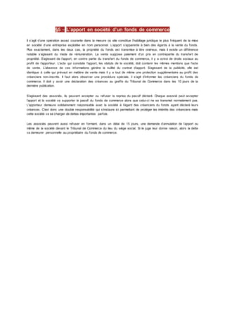 §5 – L’apport en société d’un fonds de commerce
Il s’agit d’une opération assez courante dans la mesure où elle constitue l’habillage juridique le plus fréquent de la mise
en société d’une entreprise exploitée en nom personnel. L’apport s’apparente à bien des égards à la vente du fonds.
Plus exactement, dans les deux cas, la propriété du fonds est transmise à titre onéreux, mais il existe un différence
notable s’agissant du mode de rémunération. La vente suppose paiement d’un prix en contrepartie du transfert de
propriété. S’agissant de l’apport, en contre partie du transfert du fonds de commerce, il y a octroi de droits sociaux au
profit de l’apporteur. L’acte qui constate l’apport, les statuts de la société, doit contenir les mêmes mentions que l’acte
de vente. L’absence de ces informations génère la nullité du contrat d’apport. S’agissant de la publicité, elle est
identique à celle qui prévaut en matière de vente mais il y a tout de même une protection supplémentaire au profit des
créanciers non-inscrits. Il faut alors observer une procédure spéciale, il s’agit d’informer les créanciers du fonds de
commerce. Il doit y avoir une déclaration des créances au greffe du Tribunal de Commerce dans les 10 jours de la
dernière publication.
S’agissant des associés, ils peuvent accepter ou refuser la reprise du passif déclaré. Chaque associé peut accepter
l’apport et la société va supporter le passif du fonds de commerce alors que celui-ci ne se transmet normalement pas.
L’apporteur demeure solidairement responsable avec la société à l’égard des créanciers du fonds ayant déclaré leurs
créances. C'est donc une double responsabilité qui s’instaure ici permettant de protéger les intérêts des créanciers mais
cette société va se charger de dettes importantes parfois.
Les associés peuvent aussi refuser en formant, dans un délai de 15 jours, une demande d’annulation de l’apport ou
même de la société devant le Tribunal de Commerce du lieu du siège social. Si le juge leur donne raison, alors la dette
va demeurer personnelle au propriétaire du fonds de commerce.
 