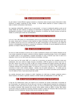 TITRE III : Les organismes publics
Chapitre I : Les structures administratives
§1 – Les administrations étatiques
Au plan national, il existe différents organes de décision ou d’exécution dotés de moyens propres d’intervention à même
d’influencer la politique commerciale de l’État. Exemple : le Premier Ministre détermine et conduit la politique de la
nation, le ministre de l’économie et des finances.
Les organismes administratifs collaborant avec le gouvernement : on trouve le commissariat général au plan qui est
chargé d’établir des plans nationaux et régionaux de modernisation et d’équipement. Mais aussi la DATAR, le fond de
développement économique et social chargé d’aider les entreprises, la commission des clauses abusives qui étudie les
modèles de contrats types et émet des recommandations.
§2 – Les organes des collectivités territoriales
La loi du 2 mars 1982 portant sur la décentralisation prévoit que les départements, régions et communes peuvent selon
leur propre volonté jouer un rôle plus ou moins important en matière économique, ils peuvent accorder des aides dans
les conditions prévues par la loi en en conformité avec les règles communautaires. Leur intervention a pour objectif de
favoriser ce développement économique en soutenant les entreprises en difficultés. Ils peuvent également accorder des
garanties a un emprunt réalisé par une personne privée.
§3 – Les institutions spécialisées
On trouve le comité économique et social qui est un organe constitutionnel composé de 231 membres désignés tous les
5 ans sensés représenter les salariés, le patronat et diverses catégories socioprofessionnelles. Il rend un avis obligatoire
ou facultatif comme sur les programmes à caractère économique et social. Il intervient aussi dans le cadre de la
préparation d’une loi ou d’un décret ayant des incidences économiques et sociales.
On trouve aussi les AAI comme l’AMF, et le conseil de la concurrence qui peuvent être considérés comme para
juridictionnels, mais aussi comme de simples structures consultatives. L’AMF est apparue au travers d’une loi du 1er
août 2003, obtenue de la fusion de la COB, du CMF et du conseil de discipline de la gestion financière. Elle veille aux
bourses de valeurs, améliore l’information des actionnaires en veillant a ce que les sociétés faisant publiquement appel
à l’épargne respectent les prescriptions légales. Le conseil de la concurrence a été créé en 1986, il assure la libre
concurrence en lutant contre certaines pratiques : ententes, abus de position dominante, etc… Il contrôle aussi les
concentrations d’entreprise et à un pouvoir d’injonction. Il peut prononcer des sanctions pécuniaires pouvant atteindre 5
% du CA réalisé en France. Il peut aussi octroyer des conseils
Les autorités intervenant dans le domaine du crédit. L’importance du crédit dans le domaine commercial conduit à
relever l’existence de nombreux organismes destinés à contrôler l’activité des établissements de crédit : BNF, etc…
§4 – Les organisations professionnelles de Droit public
Il s’agit des CCI, établissements publics dont l’objectif est de représenter les activités commerciales et industrielles de
leur circonscription. Les membres des CCI sont élus pour 6 ans par un collège électoral comprenant les commerçants et
les sociétés et toutes autres personnes proches du milieu. Leur rôle est consultatif et elles s’intéressent essentiellement
eux questions douanières. Elles proposent des services d’ordre matériel, comme les GRETA, et autres. Elles abritent
souvent des centres de formalité des entreprises destinées à faciliter la création des entreprises. Elles fournissent aussi
des parères. Les CCI entretiennent des liens étroits avec les chambres des métiers.
Chapitre II : Les structures professionnelles
 