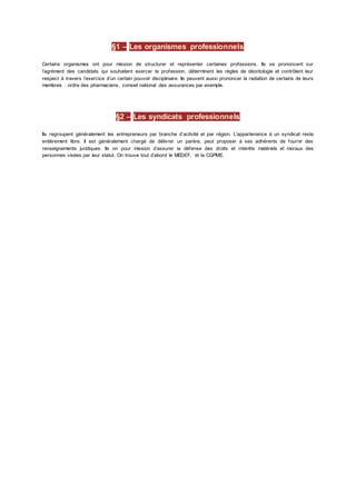 §1 – Les organismes professionnels
Certains organismes ont pour mission de structurer et représenter certaines professions. Ils se prononcent sur
l’agrément des candidats qui souhaitent exercer la profession, déterminent les règles de déontologie et contrôlent leur
respect à travers l’exercice d’un certain pouvoir disciplinaire. Ils peuvent aussi prononcer la radiation de certains de leurs
membres : ordre des pharmaciens, conseil national des assurances par exemple.
§2 – Les syndicats professionnels
Ils regroupent généralement les entrepreneurs par branche d’activité et par région. L’appartenance à un syndicat reste
entièrement libre. Il est généralement chargé de délivrer un parère, peut proposer à ses adhérents de fournir des
renseignements juridiques. Ils on pour mission d’assurer la défense des droits et intérêts matériels et moraux des
personnes visées par leur statut. On trouve tout d’abord le MEDEF, et la CGPME.
 