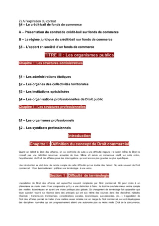 2) A l’expiration du contrat
§4 – Le crédit-bail de fonds de commerce
A – Présentation du contrat de crédit-bail sur fonds de commerce
B – Le régime juridique du crédit-bail sur fonds de commerce
§5 – L’apport en société d’un fonds de commerce
TITRE III : Les organismes publics
§1 – Les administrations étatiques
§2 – Les organes des collectivités territoriales
§3 – Les institutions spécialisées
§4 – Les organisations professionnelles de Droit public
§1 – Les organismes professionnels
§2 – Les syndicats professionnels
Introduction
Chapitre I : Définition du concept de Droit commercial
Quand on définit le Droit des affaires, on se confronte de suite a une difficulté majeure : la notion même de Droit ne
connaît pas une définition reconnue, acceptée de tous. Même s’il existe un consensus relatif sur cette notion,
l’appréhension du Droit des affaires pose des interrogations qui sont encore plus grandes ou plus spécifiques.
Une introduction se doit donc de rendre compte de cette difficulté qui se double dès l’abord. On parle souvent de Droit
commercial. Il faut éventuellement préférer une terminologie à une autre.
Section 1 : Difficulté de terminologie
L’appellation de Droit des affaires est aujourd’hui souvent remplacée par Droit commercial. On peut croire à un
phénomène de mode, mais il faut comprendre qu’il y a une distinction à faire : la doctrine souhaite mieux rendre compte
des réalités économiques en ayant une vision juridique plus globale. Ce changement de terminologie fait apparaître que
toute question trouve sa réponse dans des principes qui ont eux même des sources dans des disciplines multiples
(Exemple : transmission d’entreprises, considérations sociales, économiques, successorales, etc…). L’appellation de
Droit des affaires permet de traiter d’une matière assez éclatée car en marge du Droit commercial, se sont développées
des disciplines nouvelles qui ont progressivement atteint une autonomie plus ou moins réelle (Droit de la concurrence,
Chapitre I : Les structures administratives
Chapitre II : Les structures professionnelles
 