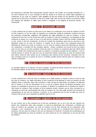 des entreprises en difficultés, Droit communautaire, bancaire, financier, des sociétés, de la propriété industrielle, etc…).
Les Droit commercial est un sous ensemble du Droit des affaires et se résume aux s eules règles applicables aux
commerçants et aux actes de commerce. Cette appellation de Droit des affaires est très générale car elle désigne
presque tout les Droit privé à l’exception du Droit de la famille. Cette notion de Droit des affaires ne saurait être utilisée
pour désigner des opérations ou règles ayant vocation à s’appliquer à une catégorie de personnes données : les
commerçants.
Section 2 : L’introuvable définition
Le Droit commercial est la branche du Droit privé qui est relative aux commerçants et aux actes de commerce. En effet,
ce Droit comprend à la fois des règles se rapportant aux commerçants (qualité de commerçant, conditions d’exercice
des professions commerciales, obligations), mais également des règles applicables aux actes de commerce. Le Droit
commercial est donc bien à la fois le Droit des actes de commerce et celui des commerçants. Les spécialistes du Droit
commercial se divisent sur le point de savoir si ce Droit doit être considéré comme le Droit des activités commerciales
ou bien comme le Droit des commerçants. Ce Droit est constitué des dispositions ayant trait aux personnes et des
dispositions portant sur les actes de commerce. La question est de savoir plutôt si les commerçants doivent être
déterminés par référence aux actes de commerce, ou si les actes de commerce doivent être déterminés par référence
aux commerçants. La première est dite conception objective : certains considèrent qu’il convient de fixer tout d’abord
quels sont les actes qui vont être considérés comme des actes de commerce, le commerçant étant alors définit comme
celui qui accompli à titre professionnel des actes de commerce. La deuxième conception est dite subjective : il faut au
contraire préciser en premier lieu quels sont ceux qui doivent être réputés commerçants, les actes de commerce étant
alors définis comme les actes passés par les commerçants dans l’exercice de leur profession. L’opposition entre ces
deux conceptions porte sur la question de savoir si la définition première doit être celle des actes de c ommerce ou bien
celle des commerçants.
§1 – Les deux conceptions du Droit commercial
La conception objective et la subjective vont être envisagées. On parlera des mérites respectifs de chacune, mais aussi
les difficultés pratiques de mise en œuvre du Droit positif à leur égard.
A – La conception objective du Droit commercial
Le Droit commercial est le Droit des actes de commerce car la réalité première sur laquelle ce Droit se fonde est celle
des actes de commerce. Les règles particulières du Droit commercial ont été élaborées en raison de l’existence de cette
catégorie d’actes si particuliers. Dans cette conception, la notion de base est celle d’actes de commerce. On détermine
donc ici d’abord si un acte est effectivement ou non un acte de commerce d’après ces éléments intrinsèques, sans
prendre en considération la personne qui les a accomplis. La définition du commerçant est ici subsidiaire par rapport à
celle d’actes de commerce. Cette conception du Droit commercial conduit à déclarer que les actes accomplis par un
commerçant ne seront pas nécessairement des actes de commerce. Ils n’ont cette qualité qu’autant qu’ils réunissent les
caractéristiques de tout acte de commerce. A contrario, un non commerçant peut fort bien accomplir des actes de
commerce dès lors que ceux-ci répondent à la définition que l’on en fait.
B – La conception subjective du Droit commercial
On peut soutenir que le Droit commercial est le Droit des commerçants, par ce qu’il a été créé pour répondre aux
besoins des commerçants. Dans cette conception, on parle de la détermination des commerçants. La définition des
actes de commerce est secondaire. Les actes de commerce sont les actes effectués par les commerçants. Cette
conception a pour conséquence le fait que tous les actes accomplis par un commerçant dans l’exercice de sa
profession, sont des actes de commerce sans qu’il soit nécessaire de rechercher s’il présente les caractéristiques que
l’on attribut généralement aux actes de commerce. Les actes passés par les non-commerçants ne sont pas des actes
de commerce.
 
