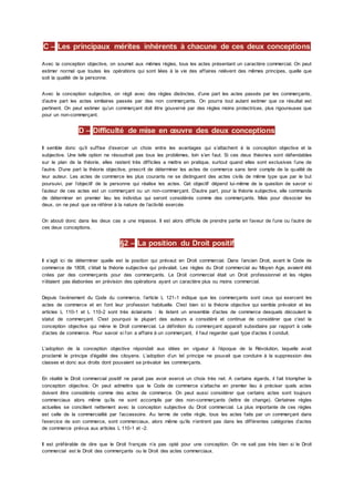 C – Les principaux mérites inhérents à chacune de ces deux conceptions
Avec la conception objective, on soumet aux mêmes règles, tous les actes présentant un caractère commercial. On peut
estimer normal que toutes les opérations qui sont liées à la vie des affaires relèvent des mêmes principes, quelle que
soit la qualité de la personne.
Avec la conception subjective, on régit avec des règles distinctes, d’une part les actes passés par les commerçants,
d’autre part les actes similaires passés par des non commerçants. On pourra tout autant estimer que ce résultat est
pertinent. On peut estimer qu’un commerçant doit être gouverné par des règles moins protectrices, plus rigoureuses que
pour un non-commerçant.
D – Difficulté de mise en œuvre des deux conceptions
Il semble donc qu’il suffise d’exercer un choix entre les avantages qui s’attachent à la conception objective et la
subjective. Une telle option ne résoudrait pas tous les problèmes, loin s’en faut. Si ces deux théories sont défendables
sur le plan de la théorie, elles restent très difficiles a mettre en pratique, surtout quand elles sont exclusives l’une de
l’autre. D’une part la théorie objective, prescrit de déterminer les actes de commerce sans tenir compte de la qualité de
leur auteur. Les actes de commerce les plus courants ne se distinguent des actes civils de même type que par le but
poursuivi, par l’objectif de la personne qui réalise les actes. Cet objectif dépend lui-même de la question de savoir si
l’auteur de ces actes est un commerçant ou un non-commerçant. D’autre part, pour la théorie subjective, elle commande
de déterminer en premier lieu les individus qui seront considérés comme des commerçants. Mais pour dissocier les
deux, on ne peut que se référer à la nature de l’activité exercée.
On abouti donc dans les deux cas a une impasse. Il est alors difficile de prendre partie en faveur de l’une ou l’autre de
ces deux conceptions.
§2 – La position du Droit positif
Il s’agit ici de déterminer quelle est la position qui prévaut en Droit commercial. Dans l’ancien Droit, avant le Code de
commerce de 1808, c'était la théorie subjective qui prévalait. Les règles du Droit commercial au Moyen Age, avaient été
crées par des commerçants pour des commerçants. Le Droit commercial était un Droit professionnel et les règles
n’étaient pas élaborées en prévision des opérations ayant un caractère plus ou moins commercial.
Depuis l’avènement du Code du commerce, l’article L 121-1 indique que les commerçants sont ceux qui exercent les
actes de commerce et en font leur profession habituelle. C'est bien ici la théorie objective qui semble prévaloir et les
articles L 110-1 et L 110-2 sont très éclairants : ils listent un ensemble d’actes de commerce desquels découlent le
statut de commerçant. C'est pourquoi la plupart des auteurs a considéré et continue de considérer que c'est la
conception objective qui mène le Droit commercial. La définition du commerçant apparaît subsidiaire par rapport à celle
d’actes de commerce. Pour savoir si l’on a affaire à un commerçant, il faut regarder quel type d’actes il conduit.
L’adoption de la conception objective répondait aux idées en vigueur à l’époque de la Révolution, laquelle avait
proclamé le principe d’égalité des citoyens. L’adoption d’un tel principe ne pouvait que conduire à la suppression des
classes et donc aux droits dont pouvaient se prévaloir les commerçants.
En réalité le Droit commercial positif ne parait pas avoir exercé un choix très net. A certains égards, il fait triompher la
conception objective. On peut admettre que le Code de commerce s’attache en premier lieu à préciser quels actes
doivent être considérés comme des actes de commerce. On peut aussi considérer que certains actes sont toujours
commerciaux alors même qu’ils ne sont accomplis par des non-commerçants (lettre de change). Certaines règles
actuelles se concilient nettement avec la conception subjective du Droit commercial. La plus importante de ces règles
est celle de la commercialité par l’accessoire. Au terme de cette règle, tous les actes faits par un commerçant dans
l’exercice de son commerce, sont commerciaux, alors même qu’ils n’entrent pas dans les différentes catégories d’actes
de commerce prévus aux articles L 110-1 et -2.
Il est préférable de dire que le Droit français n’a pas opté pour une conception. On ne sait pas très bien si le Droit
commercial est le Droit des commerçants ou le Droit des actes commerciaux.
 