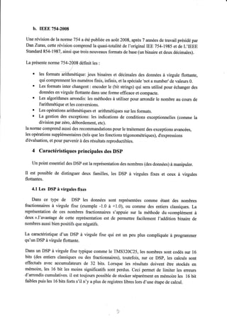 b. IEEE 7s4-2008 
Une révision de la noflne 754 a été publiée en août 2008, après 7 années de travail présidé par 
DanZuras, cette révision comprend la quasi-totalité de l'originallB9 754-1985 et de L,IEEE 
Standard 854-1987, ainsi que trois nouveaux formats de base (un binaire et deux décimales). 
La présente nonne 754-290S définit les : 
' les formats *It e,iqrre: jeux binaires et décimales des données à virgule flottante, 
qui comprennent les numéros finis, infinis, et la spéciale 'not a number'de valeurs 0. 
' Les formats inter changent : encoder le (bit strings) qui sera utilisé pour échanger des 
données en virgule flottante dans une forme efficace et compacte. 
' Les algorithmes arrondis: les méthodes à utiliser pour arrondir le nombre au cours de 
I'arithmétique et les conversions. 
' Les opérations arithmétiques et arithmétiques sur les formats. 
' La gestion des exceptions: les indications de conditions exceptionnelles (comme la 
division par zéro, débordement, etc). 
la norrne comprend aussi des recommandations pour le traitement des exceptions avancées, 
les opérations supplémentaires (tels que les fonctions trigonométriques), d'expressions 
d'évaluation, et pour parvenir à des résultats reproductibles. 
4 Caractéristiques principales des DSP 
Un point essentiel des DSP est la représentation des nombres (des données) à manipuler. 
Il est possible de distinguer deux familles, les DSP à virgules fixes et ceux à virgules 
flottantes. 
4.1 Les DSP à virgules fixes 
Dans ce type de DSP les données sont représentées comme étant des nombres 
fractionnaires à virgule fixe (exemple -1.0 à +1.0), ou comme des entiers classiques. La 
représentation de ces nombres fractionnaires s'appuie sur la méthode du «complément à 
deux ».I'avantage de cette représentation est de permettre facilement l'addition binaire de 
nombres aussi bien positifs que négatifs. 
La caractéristique d'un DSP à virgule fixe qui est un peu plus compliquée à programmer 
qu'un DSP à virgule flottante. 
Dans un DSP à virgule fixe typique comme le TMS320C25, les nombres sont codés sur 16 
bits (des entiers classiques ou des fractionnaires), toutefois, sur ce DSP, les calculs sont 
effectués avec accumulateurs de 32 bits. Lorsque les résultats doivent être stockés en 
mémoire, les 16 bit les moins significatifs sont perdus. Ceci permet de limiter les erreurs 
d'arrondis cumulatives. il est toujours possible de stocker séparément en mémoire les 16 bit 
faibles puis les 16 bits forts s'il n'y a plus de registres libres lors d'une étape de calcul. 
 