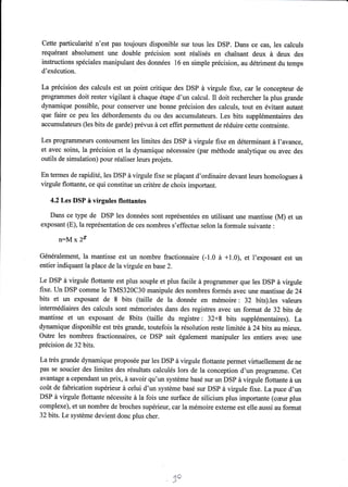Cette particularité n'est pas toujours disponible sur tous les DSP. Dans ce cas, les calculs 
requérant absolument une double précision sont réalisés en chaînant deux à deux des 
inskuctions spéciales manipulant des données 16 en simple précision, au détriment du temps 
d'exécution. 
La précision des calculs est un point critique des DSP à virgule fixe, car le concepteur de 
programmes doit rester vigilant à chaque étape d'un calcul. Il doit rechercher la plus grande 
dynamique possible, pour conserver une bonne précision des calculs, tout en évitant autant 
que faire ce peu les débordements du ou des accumulateurs. Les bits supplémentaires des 
accumulateurs (les bits de garde) prévus à cet effet permettent de réduire cette contrainte. 
Les programmeurs contournent les limites des DSP à virgule fixe en déterminant à l'avance, 
et avec soins, la précision et la dynamique nécessaire (par méthode analytique ou avec des 
outils de simulation) pour réaliser leurs projets. 
En termes de rapidité, les DSP à virgule fixe se plaçant d'ordinaire devant leurs homologues à 
virgule flottante, ce qui constitue un critère de choix important. 
4.2Les DSP à virgules flottantes 
Dans ce type de DSP les données sont représentées en utilisant une mantisse (M) et un 
exposant (E), la représentation de ces nombres s'effectue selon la formule suivante : 
n:M x ?§ 
Généralement, la mantisse est un nombre fractionnaire (1.0 à +1.0), et l'exposant est un 
entier indiquant la place de la virgule en base 2. 
Le DSP à virgule flottante est plus souple et plus facile à programmer que les DSP à virgule 
fixe. Un DSP comme le TMS320C30 manipule des nombres formés avec une mantisse de 24 
bits et un exposant de 8 bits (taille de la donnée en mémoire: 32 bits).les valeurs 
intermédiaires des calculs sont mémorisées dans des registres avec un format de 32 bits de 
mantisse et un exposant de Sbits (taille du registre : 32+g bits supplémentaires). La 
dynamique disponible est très grande, toutefois la résolution reste limitée à 24 bits au mieux. 
Outre les nombres fractionnaires, ce DSP sait également manipuler les entiers avec une 
précision de 32 bits. 
La très grande dynamique proposée par les DSP à virgule flottante permet virtuellement de ne 
pas se soucier des limites des résultats calculés lors de la conception d'un programme. Cet 
avantage a cependant un prix, à savoir qu'un système basé sur un DSP à virgule flottante à un 
coût de fabrication supérieur à celui d'un système basé sur DSP à virgule fixe. La puce d'un 
DSP à virgule flottante nécessite à la fois une surface de silicium plus importante (cæur plus 
complexe), et un nombre de broches supérieur, car lamémoire externe est elle,aussi au format 
32 bits. Le système devient donc plus cher. 
Jâ! 
 