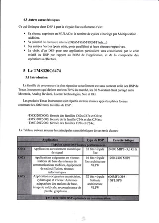 4.3 Autres caractéristiques 
Ce qui distingue deux DSP à part la virgule fixe ou flottante c'est : 
' Sa vitesse, exprimée en MULAC/s: le nombre de cycles d'horloge par Multiplication 
addition. 
. Sa quantité de mémoire interne (DRAM/RAM/ROM/F1ash...) 
' Ses entrées /sorties (ports série, ports parallèles) et leurs vitesses respectives. 
' Le choix d'un DSP pour une application particulière sera conditionné par le coût 
relatif du DSP par rapport au BOM de l'application, et de la complexité des 
opérations à effectuer. 
5 Le TMS320C6474 
5.1 Introduction 
La famille de processeurs la plus répandue actuellement est sans conteste celle des DSP de 
Texas Instruments qui détient environ 70 oÂ du marché, les 30 %o restant étantpartagé entre 
Motorola, Analog Devices, Lucent Technologies, Nec et Oki. 
Les produits Texas instrument sont répartis en trois classes appelées plates formes 
contenant les differentes familles de DSP : 
-TMS320C6000, formée des familles C62x,C67x et C64x; 
-TMS320C5000, formée de la famille C54x et des C54xx; 
-TMS3 20C 2000, formée des familles C20x et C24x; 
La Tableau suivant résume les principales caractéristiques de ces trois classes : 
Application au traitement numérique 
de signal 
24OOO MIPS -3,0 GHZ 
Applications exigeantes en vitesse: 
stations de base des réseaux de 
communications mobiles, équipement 
de radiodiffusion. réseaux 
16 bits virgule 
fixe architecture 
VLIW 
1200-2400 MrPS 
Applications exigeantes en précision, 
dynamique et vitesse: Antennes 
adaptatives des stations de base, 
imagerie médicale, reconnaissance de 
parole, graphisme... 
32 bits virgule 
flottante 
architecture 
VLIW 
6OOMFLOPS-IGFLOPS 
',iàl,1" 
 