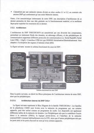 ' Catactétisé par une mémoire inteme divisée en deux caches Ll et L2, aa contraire des 
anciens DSP qui contiennent qu'une seule Mémoire inteme. 
Outre, c'est catactéristique intéressante de notre DSP, une description d'architecture de ce 
dernier permettra de faire une idée générale sur le fonctionnement matériel, et la meilleure 
façon pour exploiter les ressources de ce dernier. 
2-2.2. Architecture 
L'architecture du DSP TMS320C6474 est caractérisée par une diversité des composantes, 
permettant un traitement fluide des données, un adressage efficace, et des périphériques de 
communication supportant differents protocoles de communication (i.e. Serial RapidIO, Serial 
Link CPRI, 1 GigE). L'interface CPRI de type SERDES Sérialisation/Désérialisationest bien 
adaptée à laréception des signaux d'antenne àhaut débit. 
La figure suivante montre le schéma fonctionnel du cæur de DSp : 
Schéma fonctionnel du cæur DSP 
Dans la partie suivante, on décrit les Blocs principaux de l'architecture inteme de notre DSP, 
ainsi que les périphériques. 
2-2.3.1. Architecture interne du DSP C64x+ 
La figure suivante représente le Bloc Diagram de la famille TMS320C64x+. Les familles 
de la plateforme C6000 sont livrées avec la mémoire du prografllme qui, sur certains 
appareils, peut être utilisé comme un programme de cache. Les dispositifs. ont également 
differentes tailles de la mémoire de données. Les Périphériques tels que le contrôleur d'accès 
direct à la mémoire (DMA), la logique power-down, et l'interface de la mémoire 
externe(EMlF) viennent habituellement avec le CPU, alors que d'autres périphériques tels que 
les ports série et les ports d'accueil ne sont qu'avec certains appareils. 
I :"r 
 