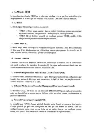 a. La Mémoire DDR2 
Le contrôleur de mémoire DDR2 est la principale interface externe que l'on peut utiliser pour 
les programmes et le stockage des données, avec plus de 512M octet d'espace mémoire. 
b. Le Timer 
Le TIMER peut être configuré en trois modes soit : 
' TIMER 64-bits à usage général : dans ce mode il fonctionne coûlme un compteur 
64-bit et commence à augmenter de I à chaque cycle d'horloge d'entrée. . TIMER 32-bit double: lorsqu'il est configuré comme TIMER double 32-bit, 
chaque moitié peut fonctionner indépendamment. 
c. Serial Rapid IO 
Le Serial Rapid IO est utilisé pour la réception des signaux d'antenne à haut débit. Il transmet 
10 bits pour 8 bits d'information, ce périphérique exteme peut pousser des données sur la 
DSP, selon les besoins, sans avoir à générer une intemrption. 
d. Antenna Interface 
L'Antenna Interface du TMS32OC6474 est un périphérique d'interface série à haute vitesse 
qui prend en charge les transferts de données IQ fln-phase and quadrature data) avec une 
liaison montante et descendante entre les processeurs DSP. 
e. Software-Programmable Phase-Locked Loop Controller (PLL) 
Le contrôleur PLL offre la modification de signal d'horloge avec facilité de configuration par 
logiciel. Les sorties de I'horloge sont transmises à la DSP de base, au périphériques et à 
d'autres modules à I'intérieur de la DSP. 
f. Ethernet Media Access Controller/lVlanagement Data Input/output Module 
Le module d'EMAC est utilisé sur les dispositifs TMS320C6474 pow déplacer les données 
entre un dispositif et un centre serveur different reliés au même réseau, conformément au 
protocole d'Ethernet. 
g. General-Purposelnput/output(GPlO) 
Le périphérique (GPIO) d'usage général d'entrée sortie fournit et consacre des broches 
d'usage général qui peut être configurées en tant que des entrées ou sorties. Une fois 
configuré comme sortie, vous pouvez écrire sur un registre interne; ou configuré comme 
entrée, vous pouvez détecter l'état de I'entrée en lisant l'état d'un registre inteme. 
t4t- 
 