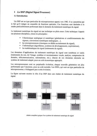 ) 
_/ I .Le DSP (Digital Si-gnal Processor) 
1.1 Introduction 
Un DSP est un type particulier de microprocesseur appanr vers 1982. Il se caractérise par 
le fait qu'il intègre un ensemble de fonctions spéciales. Ces fonctions sont destinées à le 
rendre particulièrement performant dans le domaine du traitement numérique du signal. 
Le traitement numérique du signal est une technique en plein essor. Cette technique s'appuie 
sur plusieurs disciplines, citons les principales : 
' l'électronique analogique et numérique (générations et conditionnements des 
signaux, conversions numériques analogiques.. .), 
' les microprocesseurs (classiques ou dédiés au traitement du signal), 
' l'informatique (algorithmes, systèmes de développements, exploitations), t les mathématiques du signal (traitements du signal). 
Les domaines d'applications du traitement numérique du signal sont nombreux et variés 
(traitements du son, de l'image, synthèse et reconnaissance vocale, analyse, compression de 
données, télécommunication, automatisme, etc.), chacun de ces domaines nécessite un 
système de traitement adapté, pour un coût économique approprié. 
Les microprocesseurs sont en perpétuelle évolution, chaque nouvelle génération est plus 
performante que l'ancienne, pour un coût moindre. Les DSPs, qui sont un type particulier de 
microprocesseur, n'échappent pas à cette évolution. 
La figure suivante montre le rôle d'un DSP dans une chaîne de traitement numérique du 
signal. 
chaîne complète typique d'un système de traitement numérique de signal 
 