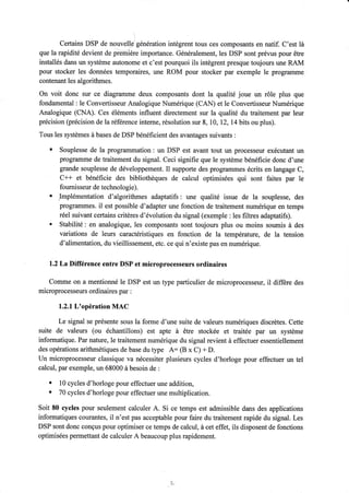 Certains DSP de ,ro.rr"t1Jgénération intègrent tous ces composants en natif. C'est là 
que la rapidité devient de prè-mière importance. Généralement, les DSP sont prévus pour être 
installés dans un système autonome et c'est pourquoi ils intègrent presque toujours une RAM 
pour stocker les données temporaires, une ROM pour stocker pax exemple le programme 
contenant les algorithmes. 
On voit donc sur ce diagramme deux composants dont la qualité joue un rôle plus que 
fondamental : le Convertisseur Analogique Numérique (CAN) et le Convertisseur Numérique 
Analogique (CNA). Ces éléments influent directement sur la qualité du traitement par leur 
précision (précision de la réference interne, résolution sur 8, I0,12,14 bits ou plus). 
Tous les systèmes à bases de DSP bénéficient des avantages suivants : 
' Souplesse de la programmation : un DSP est avant tout un processeur exécutant un 
progftllnme de traitement du signal. Ceci signifie que le système bénéficie donc d'une 
grande souplesse de développement. Il supporte des programmes écrits en langage C, 
C++ et bénéficie des bibliothèques de calcul optimisées qui sont faites par le 
foumisseur de technologie). 
' .Implémentation d'algorithmes adaptatifs: une qualité issue de la souplesse, des 
programmes. il est possible d'adapter une fonction de traitement numérique en temps 
réel suivant certains critères d'évolution du signal (exemple : les filtres adaptatifs). 
' Stabilité : en analogique, les composants sont toujours plus ou moins soumis à des 
variations de leurs caractéristiques en fonction de la température, de la tension 
d'alimentation, du vieillissement, etc. ce qui n'existe pas en numérique. 
l.2La Différence entre DSP et microprocesseurs ordinaires 
Comme on a mentionné le DSP est un type particulier de microprocesseur, il differe des 
microprocesseurs ordinaires par : 
1.2.1L'opération MAC 
Le signal se présente sous la forme d'une suite de valeurs numériques discrètes. Cette 
suite de valeurs (ou échantillons) est apte à être stockée et traitée par un système 
informatique. Par nature, le traitement numérique du signal revient à effectuer essentiellement 
des opérations arithmétiques de base du type A: (B x C) + D. 
Un microprocesseur classique va nécessiter plusieurs cycles d'horloge pour effectuer un tel 
calcul, par exemple, un 68000 à besoin de : 
. 10 cycles d'horloge pour effectuer une addition, . 70 cycles d'horloge pour effectuer une multiplication. 
Soit 80 cycles pour seulement calculer A. Si ce temps est admissible dans des applications 
informatiques courantes, il n'est pas acceptable pour faire du traitement rapidè du signal. Les 
DSP sont donc conçus pour optimiser ce temps de calcul, à cet effet, ils disposent de fonctions 
optimisées permettant de calculer A beaucoup plus rapidement. 
+ 
 