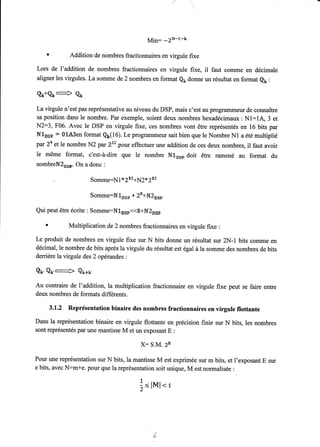 Min: -?H-l-k 
r fiddition de nombres fractionnaires en virgule fixe 
Lors de l'addition de nombres fractionnaires en virgule fixe, il faut comme en décimale 
aligner les virgules. La somme de 2 nombres en format Qç donne un résultat en format e1: 
Qx+Çx + Qn 
La virgule n'est pas représentative au niveau du DSP, mais c'est au programmeur de connaître 
sa position dans le nombre. Par exemple, soient deux nombres hexadécimaux : Nl:lA, 3 et 
N2:3, F06. Avec le DSP en virgule fixe, ces nombres vont être représentés en 16 bits par 
Nlnse : 0LÂ3en format Qx(16). Le programmeur sait bien que le Nombre N1 a été multiplié 
pa.r 34 et le nombre N2 par Ee.pour effectuer une addition de ces deux nombres, il faut avoir 
le même format, c'est-à-dire que le nombre N1-** doit être ramené au format du 
nombretr{Eor*. On a donc : 
, Somme:Nl*2rtqq2*3u 
Somme:N1»sp * ?E+N?"** 
Qui peut être écrite : Somme=N1s*<<8+I{I*** 
r ÿlultiplication de 2 nombres fractionnaires en virgule fixe : 
Le produit de nombres en virgule fixe sur N bits donne un résultat sur 2N-1 bits comme en 
décimal, le nombre de bits après la virgule du résultat est égal à la somme des nombres de bits 
derrière la virgule des 2 opérandes : 
Qt. 8u,--È Qu*u, 
Au contraire de l'addition, la multiplication fractionnaire en virgule fixe peut se faire entre 
deux nombres de formats differents. 
3.1.2 Représentation binaire des nombres fractionnaires en virgule flottante 
Dans la représentation binaire en virgule flottante en précision finie sur N bits, les nombres 
sont représentés par une mantisse M et un exposant E : 
X: S.M. ?E 
Pour une représentation sur N bits, la mantisse M est exprimée sur m bits, et l'exposant E sur 
e bits, avec N:mte. pour que la représentation soit unique, M est normalisée : 
{ 
-f, ,- -, :<llvll <r 
L 
'ô 
 