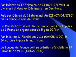 Par Décret du 17 Frimaire An II (07/12/1793), la Livre est divisée en Décimes et en Centimes. Puis par Décret du 18 Germinal An III (07/04/1795), on lui donne le nom de Franc. Le 15/08/1796, il est décidé que le poids de la pièce de 1 Franc en argent sera de 5 g (à 90 %)K. Par la loi du 17 Floréal An VIII (09/05/1799), le Directoire impose le mot Franc. La Banque de France voit sa création officielle le 24 Pluviôse An VIII (13/02/1800)  