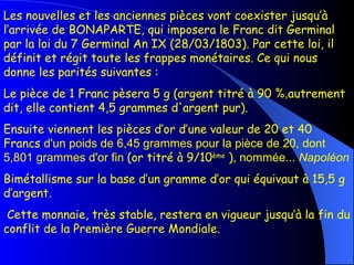 Les nouvelles et les anciennes pièces vont coexister jusqu’à l’arrivée de BONAPARTE, qui imposera le Franc dit Germinal par la loi du 7 Germinal An IX (28/03/1803). Par cette loi, il définit et régit toute les frappes monétaires. Ce qui nous donne les parités suivantes :   Le pièce de 1 Franc pèsera 5 g (argent titré à 90 % , autrement dit, elle contient 4,5 grammes d'argent pur).  Ensuite viennent les pièces d’or d’une valeur de 20 et 40 Francs  d'un poids de 6,45 grammes pour la pièce de 20, dont 5,801 grammes d'or fin  (or titré à 9/10 ème  ) , nommée...  Napoléon   Bimétallisme sur la base d’un gramme d’or qui équivaut à 15,5 g d’argent. Cette monnaie, très stable, restera en vigueur jusqu’à la fin du conflit de la Première Guerre Mondiale. 