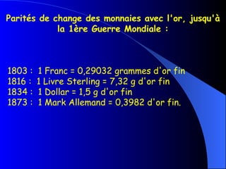 Parités de change des monnaies avec l'or, jusqu'à la 1ère Guerre Mondiale : 1803 :  1 Franc = 0,29032 grammes d'or fin   1816 :  1 Livre Sterling = 7,32 g d'or fin   1834 :  1 Dollar = 1,5 g d'or fin   1873 :  1 Mark Allemand = 0,3982 d'or fin. 