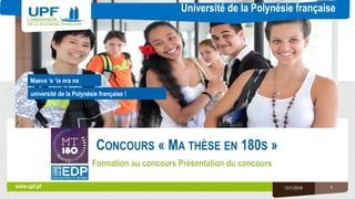 Université de la Polynésie française
université de la Polynésie française !
www.upf.pf
Maeva ‘e ‘ia ora na
CONCOURS « MA THÈSE EN 180S »
Formation au concours Présentation du concours
13/11/2018 1
 