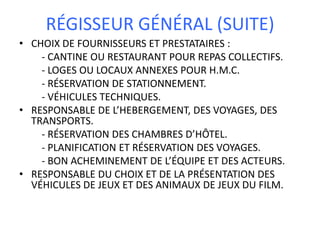 RÉGISSEUR GÉNÉRAL (SUITE)
• CHOIX DE FOURNISSEURS ET PRESTATAIRES :
    - CANTINE OU RESTAURANT POUR REPAS COLLECTIFS.
    - LOGES OU LOCAUX ANNEXES POUR H.M.C.
    - RÉSERVATION DE STATIONNEMENT.
    - VÉHICULES TECHNIQUES.
• RESPONSABLE DE L’HEBERGEMENT, DES VOYAGES, DES
  TRANSPORTS.
    - RÉSERVATION DES CHAMBRES D’HÔTEL.
    - PLANIFICATION ET RÉSERVATION DES VOYAGES.
    - BON ACHEMINEMENT DE L’ÉQUIPE ET DES ACTEURS.
• RESPONSABLE DU CHOIX ET DE LA PRÉSENTATION DES
  VÉHICULES DE JEUX ET DES ANIMAUX DE JEUX DU FILM.
 