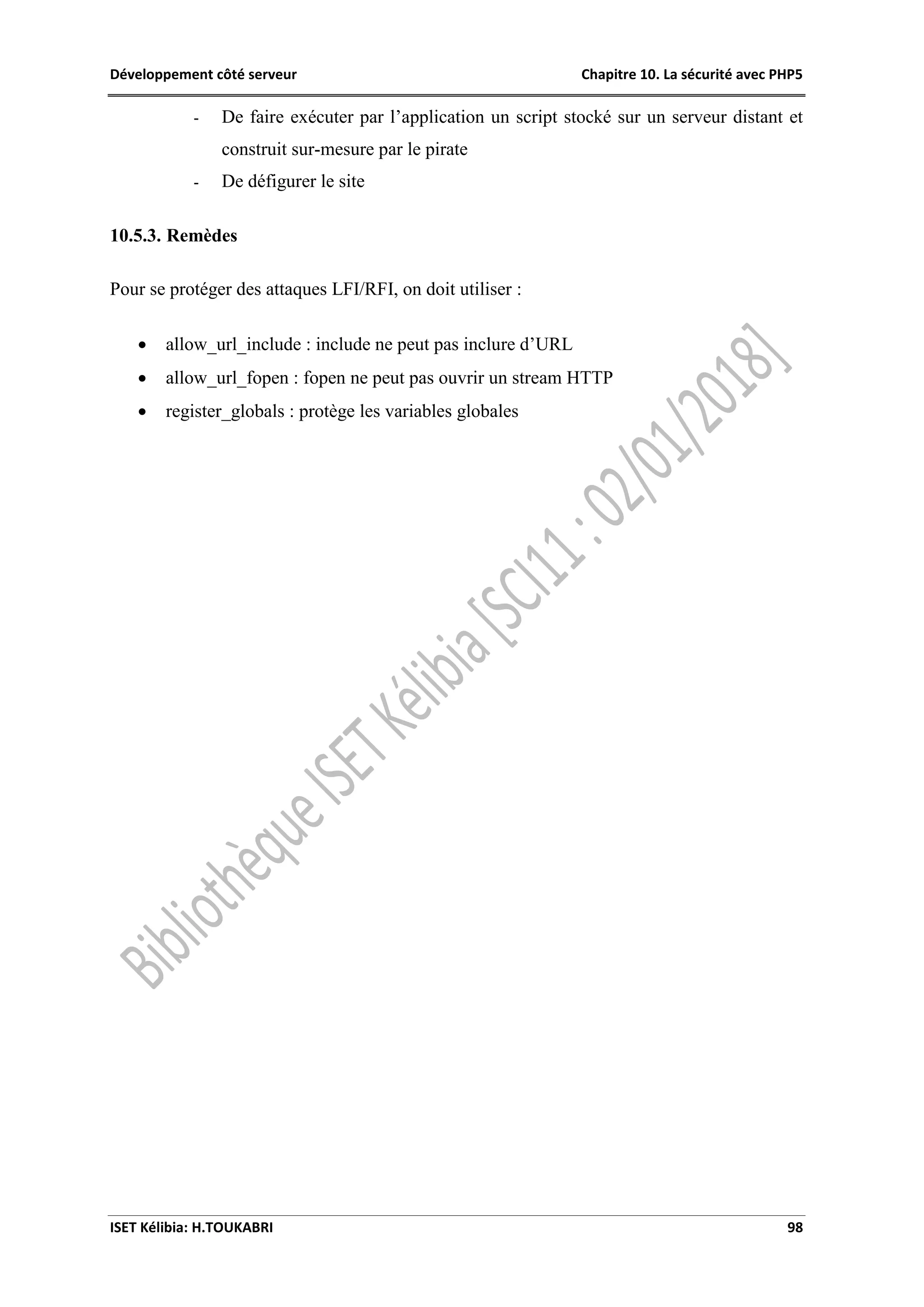 Développement côté serveur Chapitre 10. La sécurité avec PHP5
ISET Kélibia: H.TOUKABRI 98
- De faire exécuter par l’application un script stocké sur un serveur distant et
construit sur-mesure par le pirate
- De défigurer le site
10.5.3. Remèdes
Pour se protéger des attaques LFI/RFI, on doit utiliser :
 allow_url_include : include ne peut pas inclure d’URL
 allow_url_fopen : fopen ne peut pas ouvrir un stream HTTP
 register_globals : protège les variables globales
 