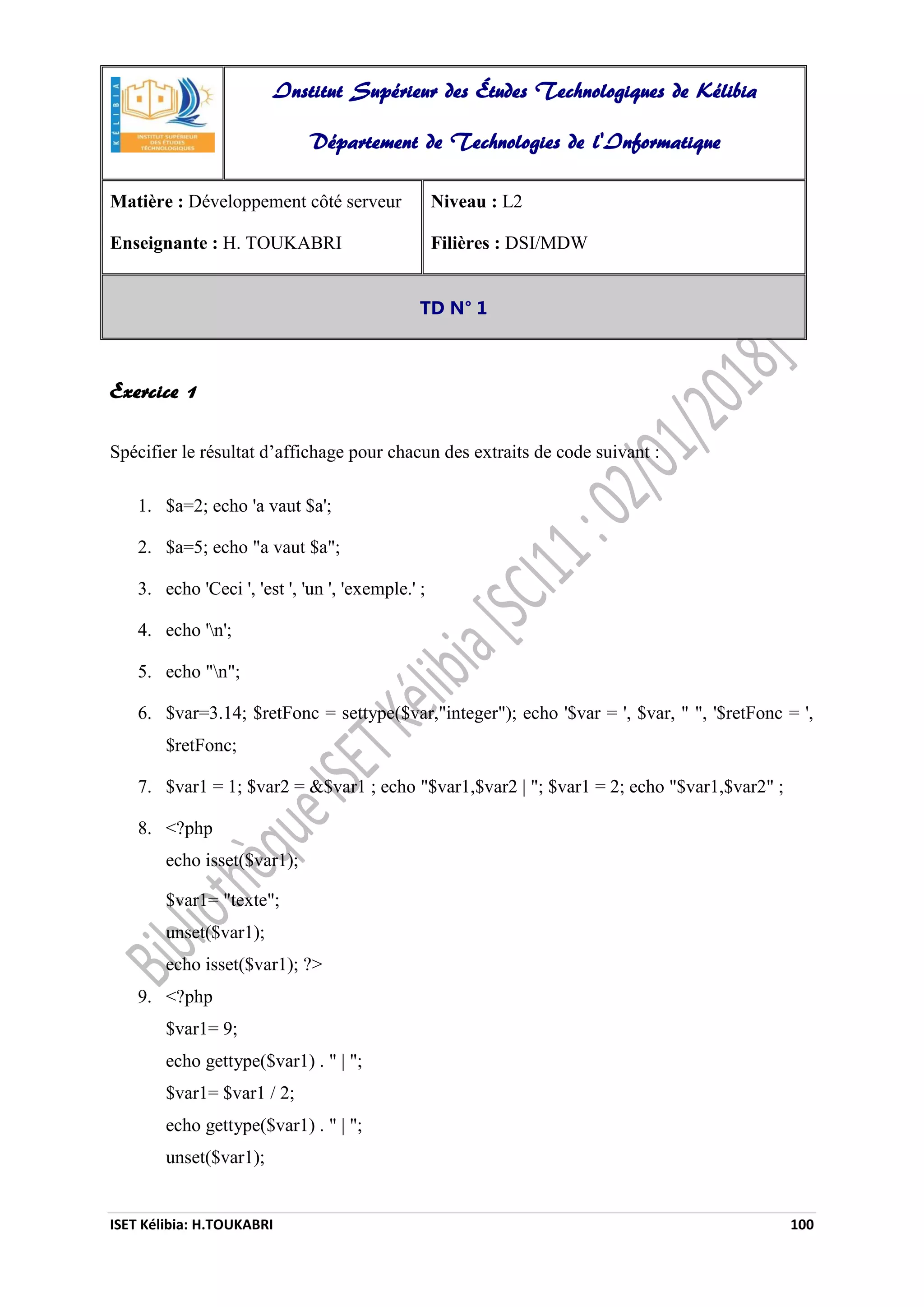 ISET Kélibia: H.TOUKABRI 100
Exercice 1
Spécifier le résultat d’affichage pour chacun des extraits de code suivant :
1. $a=2; echo 'a vaut $a';
2. $a=5; echo "a vaut $a";
3. echo 'Ceci ', 'est ', 'un ', 'exemple.' ;
4. echo 'n';
5. echo "n";
6. $var=3.14; $retFonc = settype($var,"integer"); echo '$var = ', $var, " ", '$retFonc = ',
$retFonc;
7. $var1 = 1; $var2 = &$var1 ; echo "$var1,$var2 | "; $var1 = 2; echo "$var1,$var2" ;
8. <?php
echo isset($var1);
$var1= "texte";
unset($var1);
echo isset($var1); ?>
9. <?php
$var1= 9;
echo gettype($var1) . " | ";
$var1= $var1 / 2;
echo gettype($var1) . " | ";
unset($var1);
Institut Supérieur des Études Technologiques de Kélibia
Département de Technologies de l'Informatique
Matière : Développement côté serveur
Enseignante : H. TOUKABRI
Niveau : L2
Filières : DSI/MDW
TD N° 1
 
