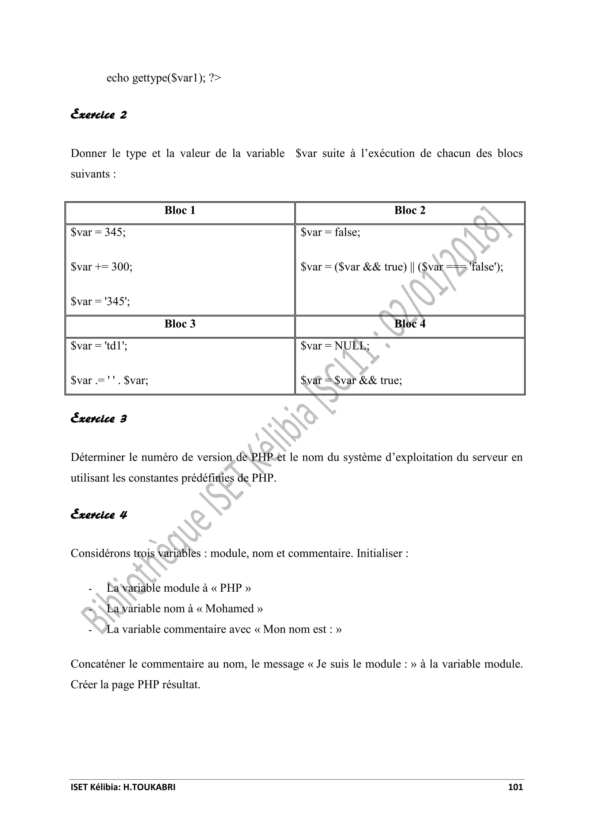 ISET Kélibia: H.TOUKABRI 101
echo gettype($var1); ?>
Exercice 2
Donner le type et la valeur de la variable $var suite à l’exécution de chacun des blocs
suivants :
Bloc 1 Bloc 2
$var = 345;
$var += 300;
$var = '345';
$var = false;
$var = ($var && true) || ($var === 'false');
Bloc 3 Bloc 4
$var = 'td1';
$var .= ' ' . $var;
$var = NULL;
$var = $var && true;
Exercice 3
Déterminer le numéro de version de PHP et le nom du système d’exploitation du serveur en
utilisant les constantes prédéfinies de PHP.
Exercice 4
Considérons trois variables : module, nom et commentaire. Initialiser :
- La variable module à « PHP »
- La variable nom à « Mohamed »
- La variable commentaire avec « Mon nom est : »
Concaténer le commentaire au nom, le message « Je suis le module : » à la variable module.
Créer la page PHP résultat.
 