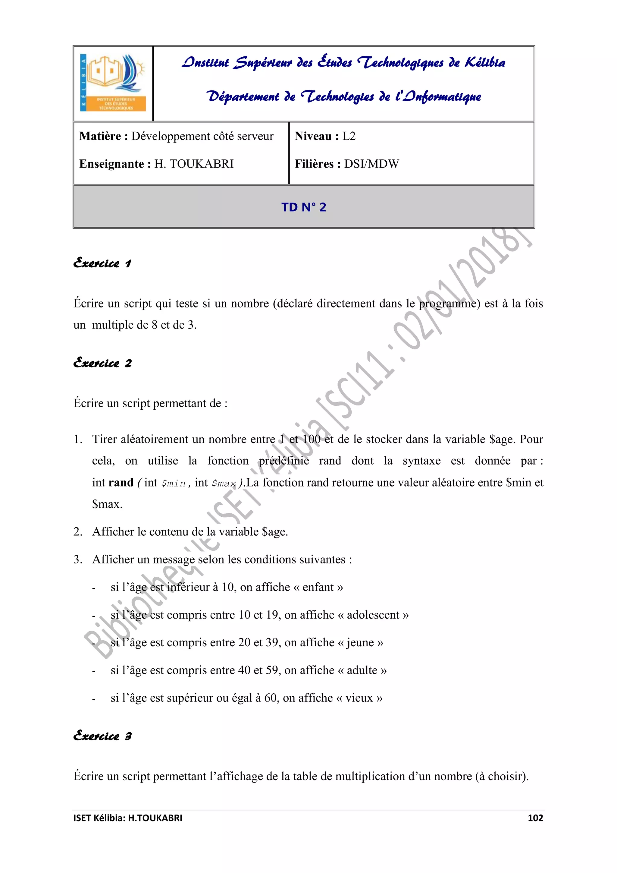 ISET Kélibia: H.TOUKABRI 102
Exercice 1
Écrire un script qui teste si un nombre (déclaré directement dans le programme) est à la fois
un multiple de 8 et de 3.
Exercice 2
Écrire un script permettant de :
1. Tirer aléatoirement un nombre entre 1 et 100 et de le stocker dans la variable $age. Pour
cela, on utilise la fonction prédéfinie rand dont la syntaxe est donnée par :
int rand ( int $min , int $max ).La fonction rand retourne une valeur aléatoire entre $min et
$max.
2. Afficher le contenu de la variable $age.
3. Afficher un message selon les conditions suivantes :
- si l’âge est inférieur à 10, on affiche « enfant »
- si l’âge est compris entre 10 et 19, on affiche « adolescent »
- si l’âge est compris entre 20 et 39, on affiche « jeune »
- si l’âge est compris entre 40 et 59, on affiche « adulte »
- si l’âge est supérieur ou égal à 60, on affiche « vieux »
Exercice 3
Écrire un script permettant l’affichage de la table de multiplication d’un nombre (à choisir).
Institut Supérieur des Études Technologiques de Kélibia
Département de Technologies de l'Informatique
Matière : Développement côté serveur
Enseignante : H. TOUKABRI
Niveau : L2
Filières : DSI/MDW
TD N° 2
 