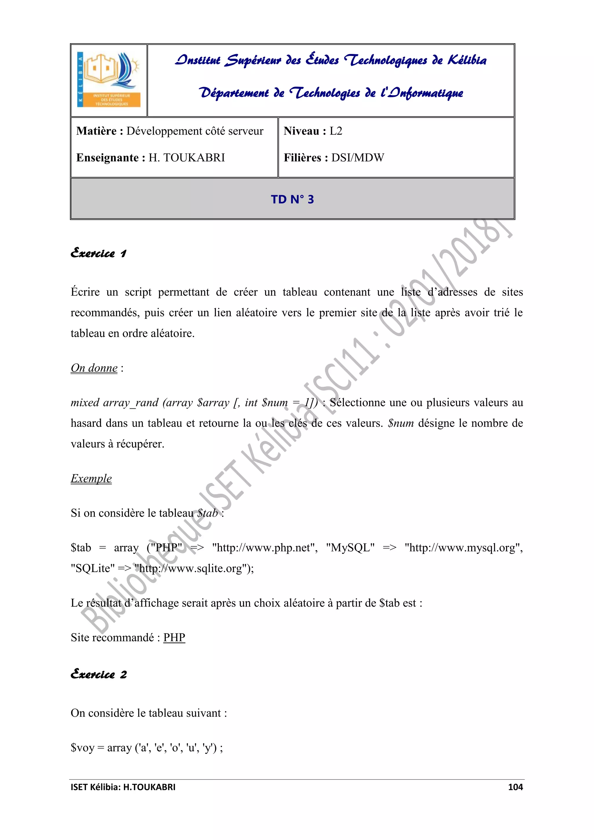 ISET Kélibia: H.TOUKABRI 104
Exercice 1
Écrire un script permettant de créer un tableau contenant une liste d’adresses de sites
recommandés, puis créer un lien aléatoire vers le premier site de la liste après avoir trié le
tableau en ordre aléatoire.
On donne :
mixed array_rand (array $array [, int $num = 1]) : Sélectionne une ou plusieurs valeurs au
hasard dans un tableau et retourne la ou les clés de ces valeurs. $num désigne le nombre de
valeurs à récupérer.
Exemple
Si on considère le tableau $tab :
$tab = array ("PHP" => "http://www.php.net", "MySQL" => "http://www.mysql.org",
"SQLite" => "http://www.sqlite.org");
Le résultat d’affichage serait après un choix aléatoire à partir de $tab est :
Site recommandé : PHP
Exercice 2
On considère le tableau suivant :
$voy = array ('a', 'e', 'o', 'u', 'y') ;
Institut Supérieur des Études Technologiques de Kélibia
Département de Technologies de l'Informatique
Matière : Développement côté serveur
Enseignante : H. TOUKABRI
Niveau : L2
Filières : DSI/MDW
TD N° 3
 