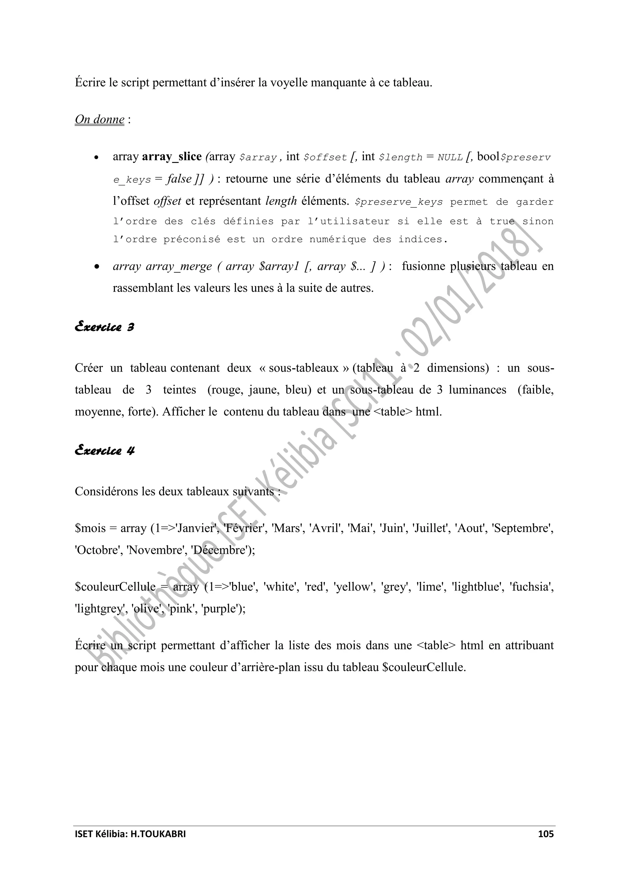 ISET Kélibia: H.TOUKABRI 105
Écrire le script permettant d’insérer la voyelle manquante à ce tableau.
On donne :
 array array_slice (array $array , int $offset [, int $length = NULL [, bool$preserv
e_keys = false ]] ) : retourne une série d’éléments du tableau array commençant à
l’offset offset et représentant length éléments. $preserve_keys permet de garder
l’ordre des clés définies par l’utilisateur si elle est à true sinon
l’ordre préconisé est un ordre numérique des indices.
 array array_merge ( array $array1 [, array $... ] ) : fusionne plusieurs tableau en
rassemblant les valeurs les unes à la suite de autres.
Exercice 3
Créer un tableau contenant deux « sous-tableaux » (tableau à 2 dimensions) : un sous-
tableau de 3 teintes (rouge, jaune, bleu) et un sous-tableau de 3 luminances (faible,
moyenne, forte). Afficher le contenu du tableau dans une <table> html.
Exercice 4
Considérons les deux tableaux suivants :
$mois = array (1=>'Janvier', 'Février', 'Mars', 'Avril', 'Mai', 'Juin', 'Juillet', 'Aout', 'Septembre',
'Octobre', 'Novembre', 'Décembre');
$couleurCellule = array (1=>'blue', 'white', 'red', 'yellow', 'grey', 'lime', 'lightblue', 'fuchsia',
'lightgrey', 'olive', 'pink', 'purple');
Écrire un script permettant d’afficher la liste des mois dans une <table> html en attribuant
pour chaque mois une couleur d’arrière-plan issu du tableau $couleurCellule.
 