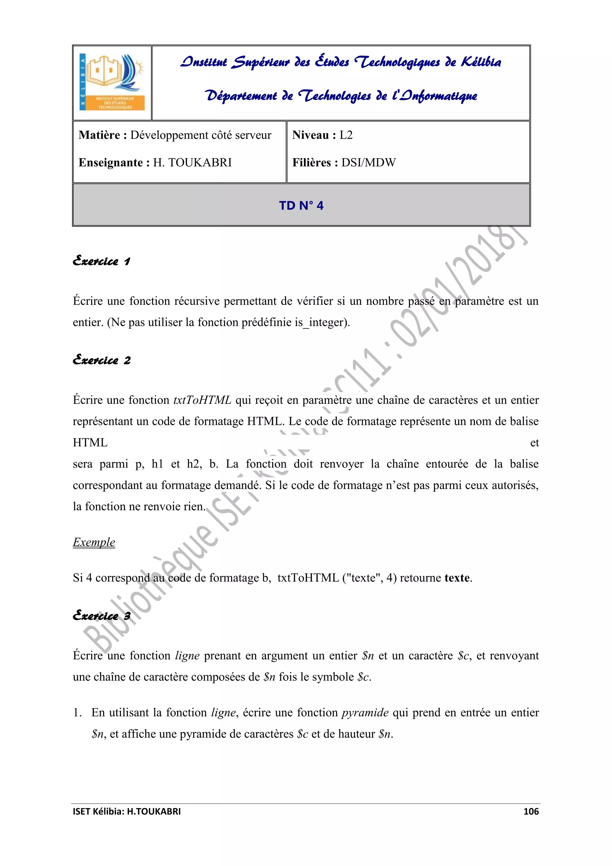 ISET Kélibia: H.TOUKABRI 106
Exercice 1
Écrire une fonction récursive permettant de vérifier si un nombre passé en paramètre est un
entier. (Ne pas utiliser la fonction prédéfinie is_integer).
Exercice 2
Écrire une fonction txtToHTML qui reçoit en paramètre une chaîne de caractères et un entier
représentant un code de formatage HTML. Le code de formatage représente un nom de balise
HTML et
sera parmi p, h1 et h2, b. La fonction doit renvoyer la chaîne entourée de la balise
correspondant au formatage demandé. Si le code de formatage n’est pas parmi ceux autorisés,
la fonction ne renvoie rien.
Exemple
Si 4 correspond au code de formatage b, txtToHTML ("texte", 4) retourne texte.
Exercice 3
Écrire une fonction ligne prenant en argument un entier $n et un caractère $c, et renvoyant
une chaîne de caractère composées de $n fois le symbole $c.
1. En utilisant la fonction ligne, écrire une fonction pyramide qui prend en entrée un entier
$n, et affiche une pyramide de caractères $c et de hauteur $n.
Institut Supérieur des Études Technologiques de Kélibia
Département de Technologies de l'Informatique
Matière : Développement côté serveur
Enseignante : H. TOUKABRI
Niveau : L2
Filières : DSI/MDW
TD N° 4
 