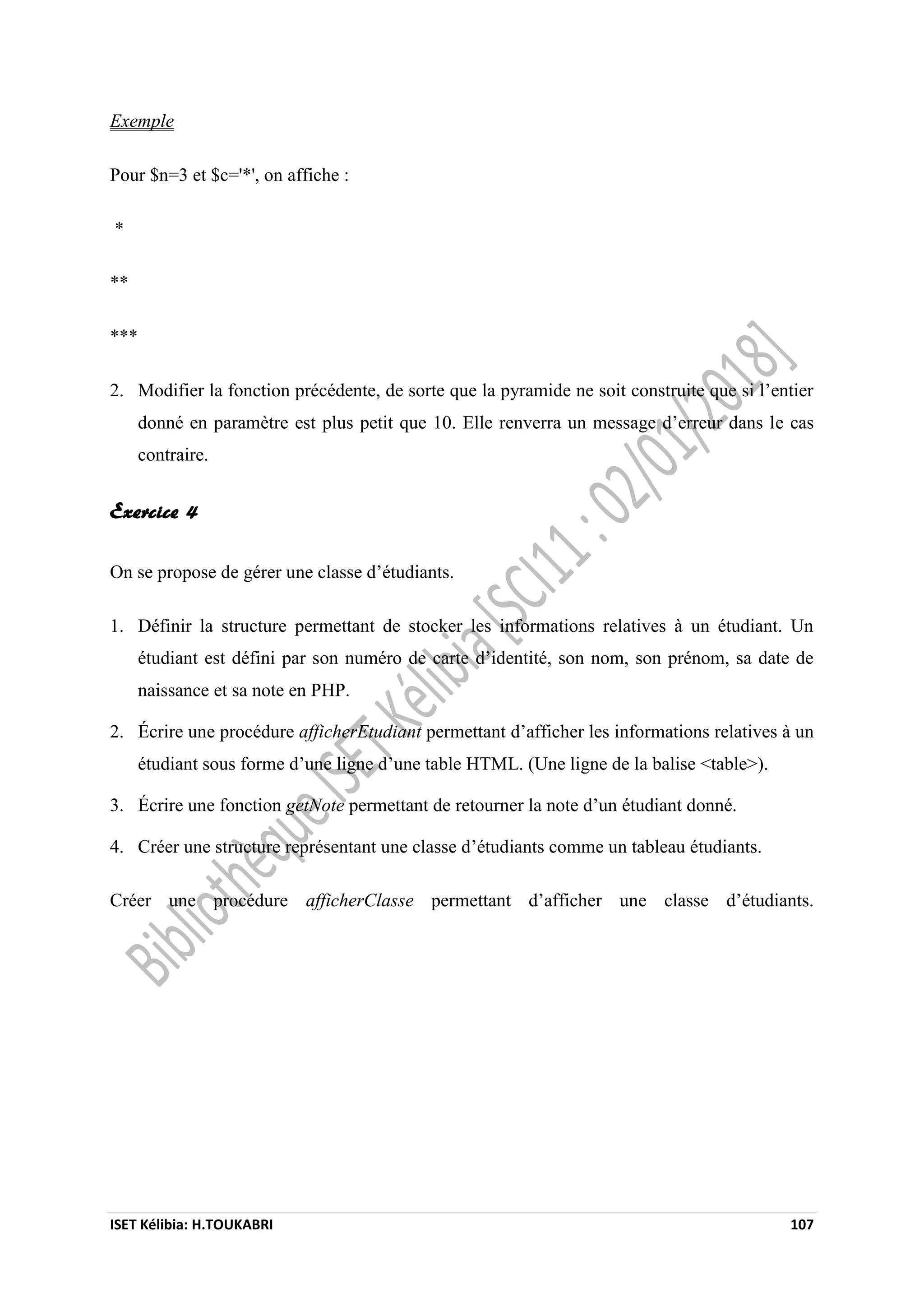 ISET Kélibia: H.TOUKABRI 107
Exemple
Pour $n=3 et $c='*', on affiche :
*
**
***
2. Modifier la fonction précédente, de sorte que la pyramide ne soit construite que si l’entier
donné en paramètre est plus petit que 10. Elle renverra un message d’erreur dans le cas
contraire.
Exercice 4
On se propose de gérer une classe d’étudiants.
1. Définir la structure permettant de stocker les informations relatives à un étudiant. Un
étudiant est défini par son numéro de carte d’identité, son nom, son prénom, sa date de
naissance et sa note en PHP.
2. Écrire une procédure afficherEtudiant permettant d’afficher les informations relatives à un
étudiant sous forme d’une ligne d’une table HTML. (Une ligne de la balise <table>).
3. Écrire une fonction getNote permettant de retourner la note d’un étudiant donné.
4. Créer une structure représentant une classe d’étudiants comme un tableau étudiants.
Créer une procédure afficherClasse permettant d’afficher une classe d’étudiants.
 