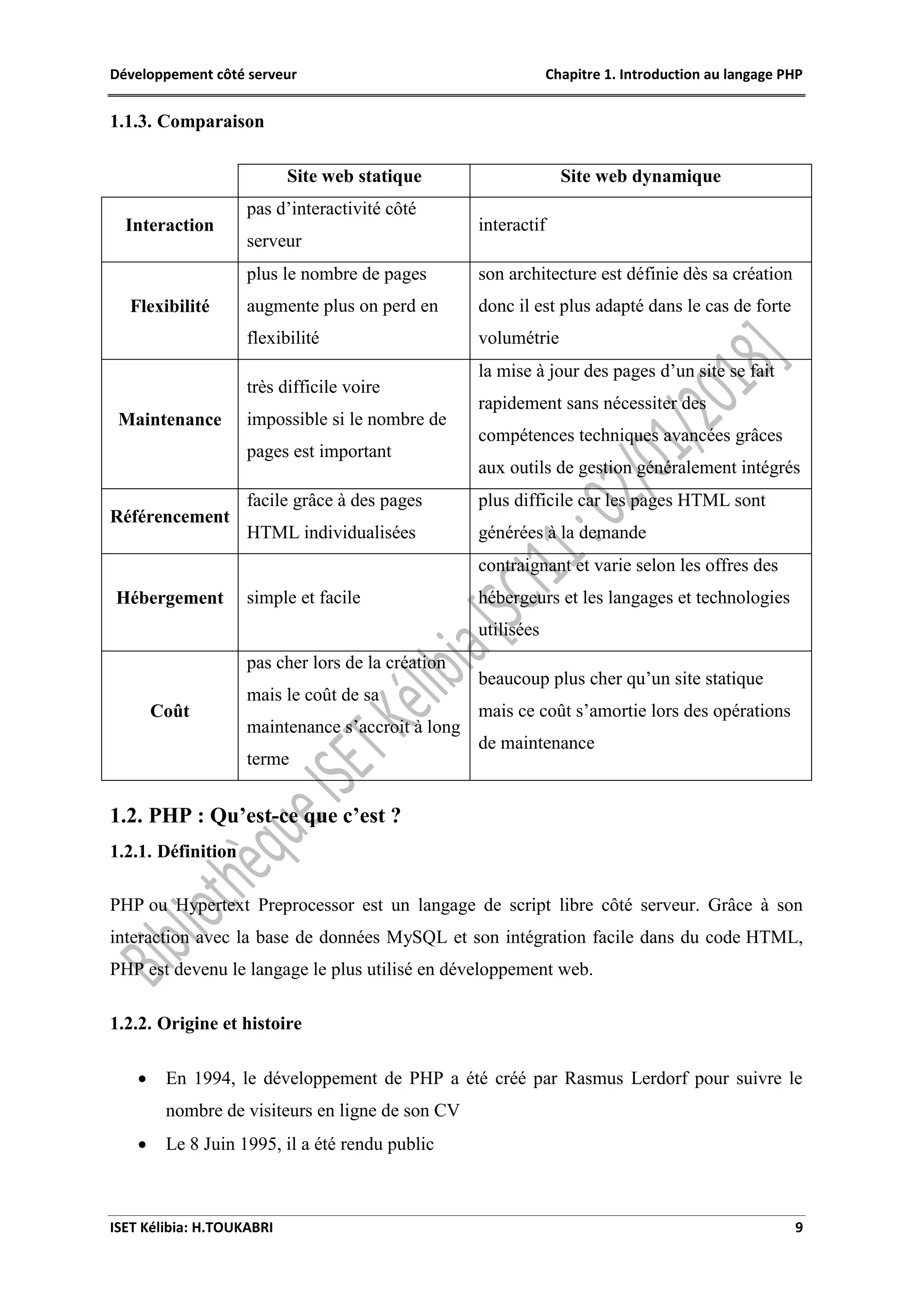 Développement côté serveur Chapitre 1. Introduction au langage PHP
ISET Kélibia: H.TOUKABRI 9
1.1.3. Comparaison
Site web statique Site web dynamique
Interaction
pas d’interactivité côté
serveur
interactif
Flexibilité
plus le nombre de pages
augmente plus on perd en
flexibilité
son architecture est définie dès sa création
donc il est plus adapté dans le cas de forte
volumétrie
Maintenance
très difficile voire
impossible si le nombre de
pages est important
la mise à jour des pages d’un site se fait
rapidement sans nécessiter des
compétences techniques avancées grâces
aux outils de gestion généralement intégrés
Référencement
facile grâce à des pages
HTML individualisées
plus difficile car les pages HTML sont
générées à la demande
Hébergement simple et facile
contraignant et varie selon les offres des
hébergeurs et les langages et technologies
utilisées
Coût
pas cher lors de la création
mais le coût de sa
maintenance s’accroit à long
terme
beaucoup plus cher qu’un site statique
mais ce coût s’amortie lors des opérations
de maintenance
1.2. PHP : Qu’est-ce que c’est ?
1.2.1. Définition
PHP ou Hypertext Preprocessor est un langage de script libre côté serveur. Grâce à son
interaction avec la base de données MySQL et son intégration facile dans du code HTML,
PHP est devenu le langage le plus utilisé en développement web.
1.2.2. Origine et histoire
 En 1994, le développement de PHP a été créé par Rasmus Lerdorf pour suivre le
nombre de visiteurs en ligne de son CV
 Le 8 Juin 1995, il a été rendu public
 