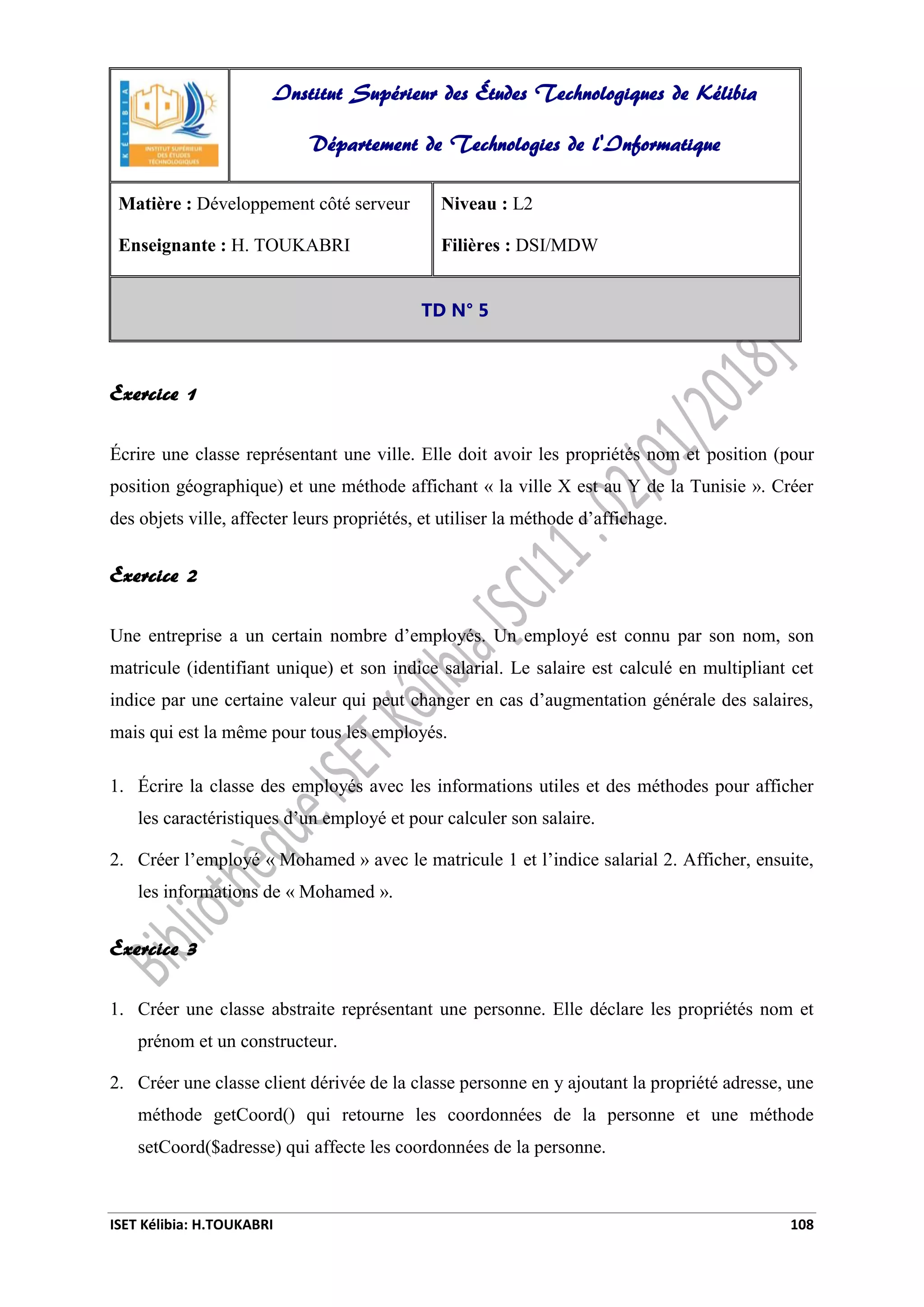 ISET Kélibia: H.TOUKABRI 108
Exercice 1
Écrire une classe représentant une ville. Elle doit avoir les propriétés nom et position (pour
position géographique) et une méthode affichant « la ville X est au Y de la Tunisie ». Créer
des objets ville, affecter leurs propriétés, et utiliser la méthode d’affichage.
Exercice 2
Une entreprise a un certain nombre d’employés. Un employé est connu par son nom, son
matricule (identifiant unique) et son indice salarial. Le salaire est calculé en multipliant cet
indice par une certaine valeur qui peut changer en cas d’augmentation générale des salaires,
mais qui est la même pour tous les employés.
1. Écrire la classe des employés avec les informations utiles et des méthodes pour afficher
les caractéristiques d’un employé et pour calculer son salaire.
2. Créer l’employé « Mohamed » avec le matricule 1 et l’indice salarial 2. Afficher, ensuite,
les informations de « Mohamed ».
Exercice 3
1. Créer une classe abstraite représentant une personne. Elle déclare les propriétés nom et
prénom et un constructeur.
2. Créer une classe client dérivée de la classe personne en y ajoutant la propriété adresse, une
méthode getCoord() qui retourne les coordonnées de la personne et une méthode
setCoord($adresse) qui affecte les coordonnées de la personne.
Institut Supérieur des Études Technologiques de Kélibia
Département de Technologies de l'Informatique
Matière : Développement côté serveur
Enseignante : H. TOUKABRI
Niveau : L2
Filières : DSI/MDW
TD N° 5
 
