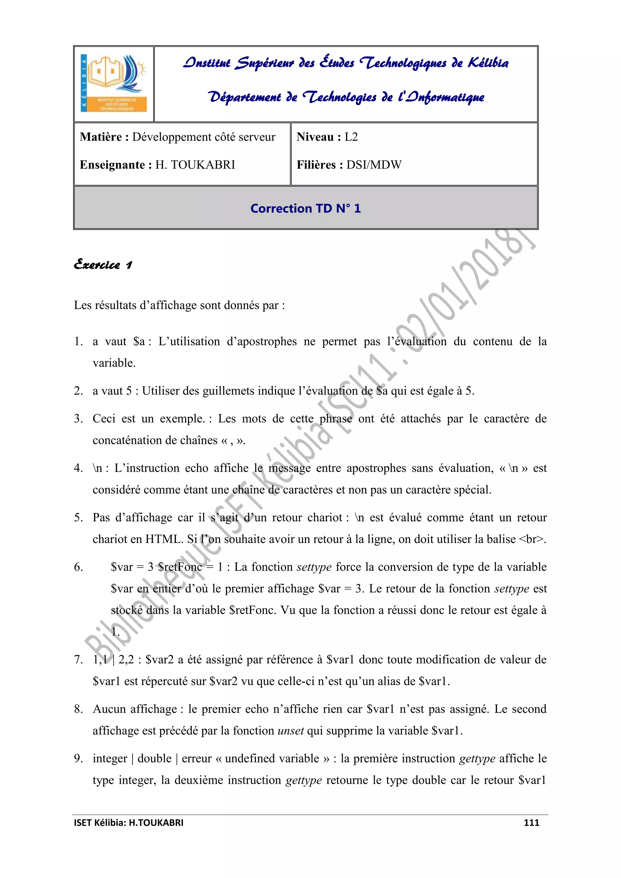 ISET Kélibia: H.TOUKABRI 111
Exercice 1
Les résultats d’affichage sont donnés par :
1. a vaut $a : L’utilisation d’apostrophes ne permet pas l’évaluation du contenu de la
variable.
2. a vaut 5 : Utiliser des guillemets indique l’évaluation de $a qui est égale à 5.
3. Ceci est un exemple. : Les mots de cette phrase ont été attachés par le caractère de
concaténation de chaînes « , ».
4. n : L’instruction echo affiche le message entre apostrophes sans évaluation, « n » est
considéré comme étant une chaîne de caractères et non pas un caractère spécial.
5. Pas d’affichage car il s’agit d’un retour chariot : n est évalué comme étant un retour
chariot en HTML. Si l’on souhaite avoir un retour à la ligne, on doit utiliser la balise <br>.
6. $var = 3 $retFonc = 1 : La fonction settype force la conversion de type de la variable
$var en entier d’où le premier affichage $var = 3. Le retour de la fonction settype est
stocké dans la variable $retFonc. Vu que la fonction a réussi donc le retour est égale à
1.
7. 1,1 | 2,2 : $var2 a été assigné par référence à $var1 donc toute modification de valeur de
$var1 est répercuté sur $var2 vu que celle-ci n’est qu’un alias de $var1.
8. Aucun affichage : le premier echo n’affiche rien car $var1 n’est pas assigné. Le second
affichage est précédé par la fonction unset qui supprime la variable $var1.
9. integer | double | erreur « undefined variable » : la première instruction gettype affiche le
type integer, la deuxième instruction gettype retourne le type double car le retour $var1
Institut Supérieur des Études Technologiques de Kélibia
Département de Technologies de l'Informatique
Matière : Développement côté serveur
Enseignante : H. TOUKABRI
Niveau : L2
Filières : DSI/MDW
Correction TD N° 1
 