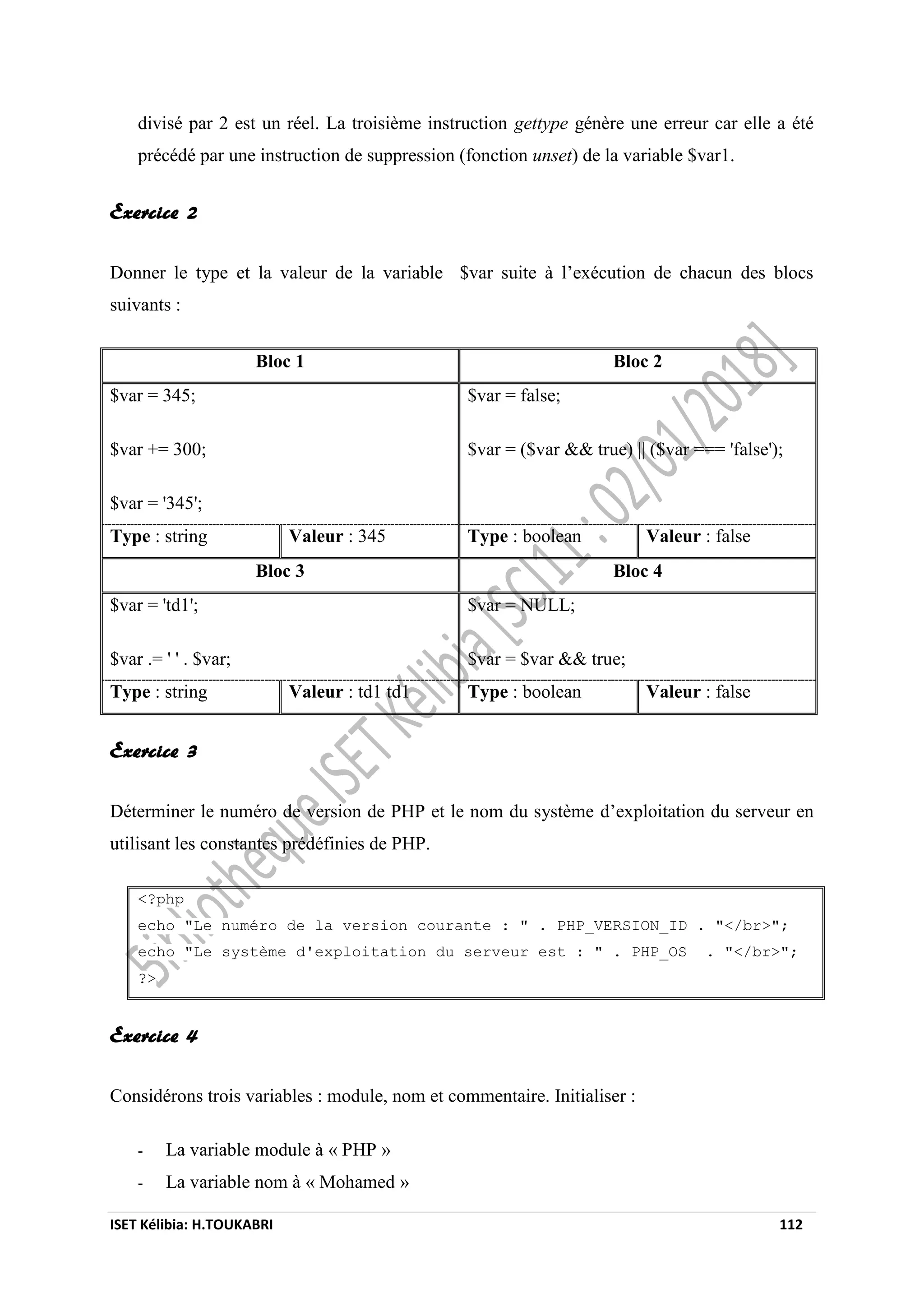 ISET Kélibia: H.TOUKABRI 112
divisé par 2 est un réel. La troisième instruction gettype génère une erreur car elle a été
précédé par une instruction de suppression (fonction unset) de la variable $var1.
Exercice 2
Donner le type et la valeur de la variable $var suite à l’exécution de chacun des blocs
suivants :
Bloc 1 Bloc 2
$var = 345;
$var += 300;
$var = '345';
$var = false;
$var = ($var && true) || ($var === 'false');
Type : string Valeur : 345 Type : boolean Valeur : false
Bloc 3 Bloc 4
$var = 'td1';
$var .= ' ' . $var;
$var = NULL;
$var = $var && true;
Type : string Valeur : td1 td1 Type : boolean Valeur : false
Exercice 3
Déterminer le numéro de version de PHP et le nom du système d’exploitation du serveur en
utilisant les constantes prédéfinies de PHP.
<?php
echo "Le numéro de la version courante : " . PHP_VERSION_ID . "</br>";
echo "Le système d'exploitation du serveur est : " . PHP_OS . "</br>";
?>
Exercice 4
Considérons trois variables : module, nom et commentaire. Initialiser :
- La variable module à « PHP »
- La variable nom à « Mohamed »
 