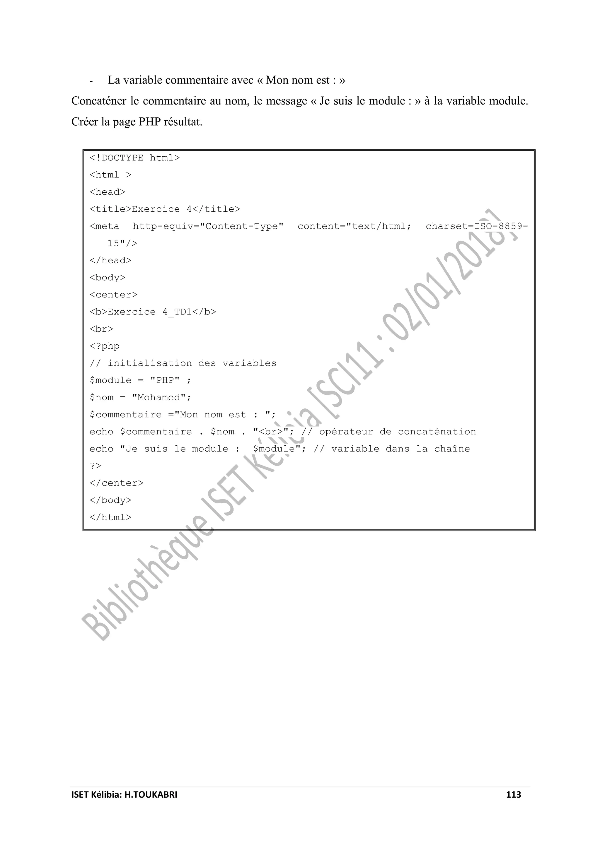 ISET Kélibia: H.TOUKABRI 113
- La variable commentaire avec « Mon nom est : »
Concaténer le commentaire au nom, le message « Je suis le module : » à la variable module.
Créer la page PHP résultat.
<!DOCTYPE html>
<html >
<head>
<title>Exercice 4</title>
<meta http-equiv="Content-Type" content="text/html; charset=ISO-8859-
15"/>
</head>
<body>
<center>
<b>Exercice 4_TD1</b>
<br>
<?php
// initialisation des variables
$module = "PHP" ;
$nom = "Mohamed";
$commentaire ="Mon nom est : ";
echo $commentaire . $nom . "<br>"; // opérateur de concaténation
echo "Je suis le module : $module"; // variable dans la chaîne
?>
</center>
</body>
</html>
 